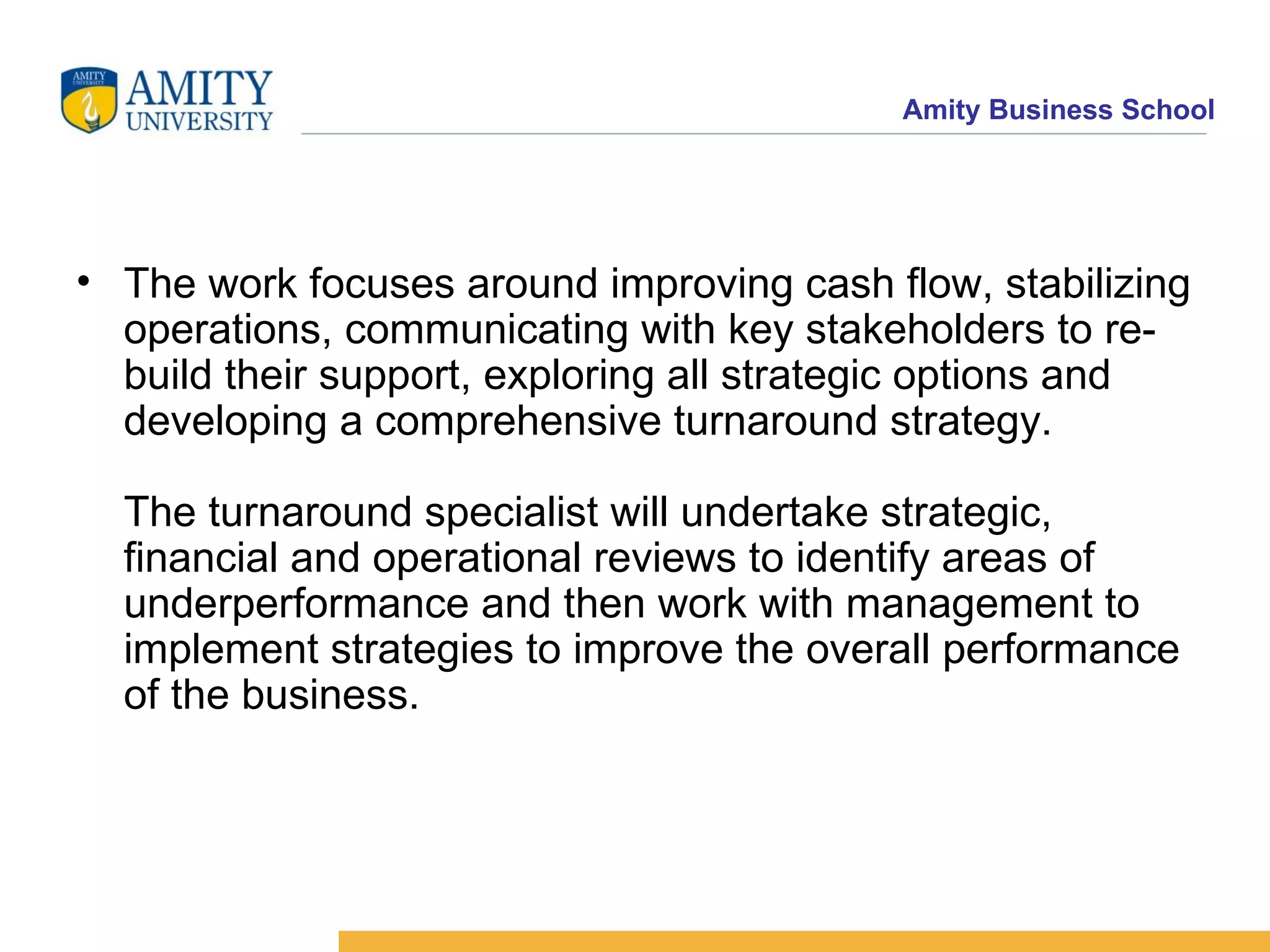 The work focuses around improving cash flow, stabilizing operations, communicating with key stakeholders to re-build their support, exploring all strategic options and developing a comprehensive turnaround strategy. The turnaround specialist will undertake strategic, financial and operational reviews to identify areas of underperformance and then work with management to implement strategies to improve the overall performance of the business.   