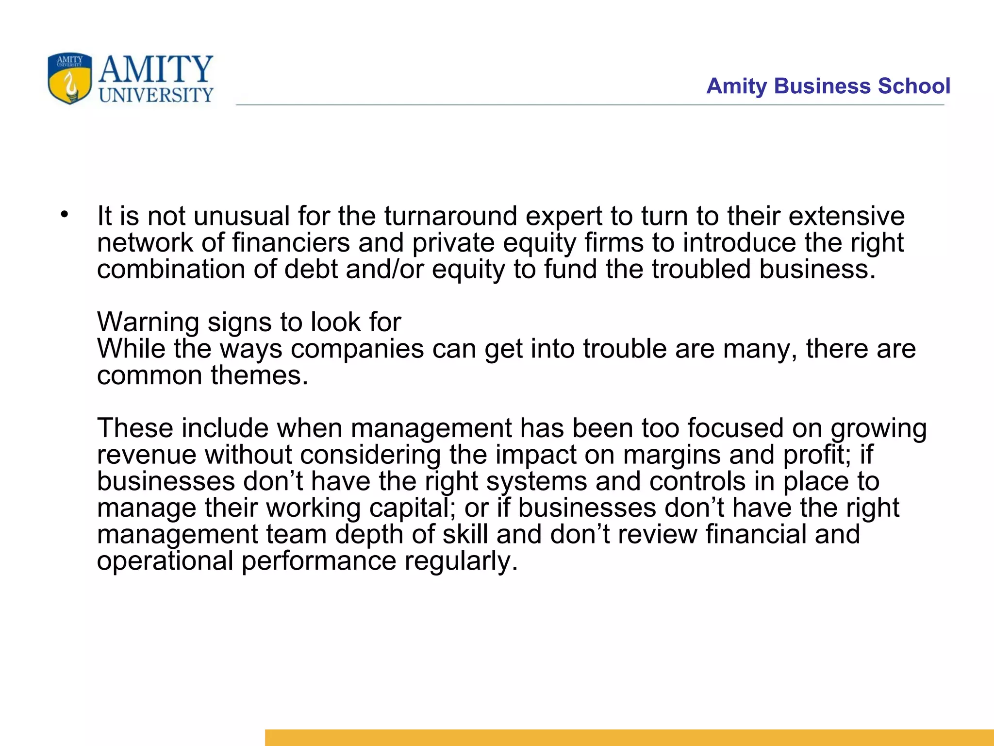 It is not unusual for the turnaround expert to turn to their extensive network of financiers and private equity firms to introduce the right combination of debt and/or equity to fund the troubled business. Warning signs to look for While the ways companies can get into trouble are many, there are common themes. These include when management has been too focused on growing revenue without considering the impact on margins and profit; if businesses don’t have the right systems and controls in place to manage their working capital; or if businesses don’t have the right management team depth of skill and don’t review financial and operational performance regularly. 