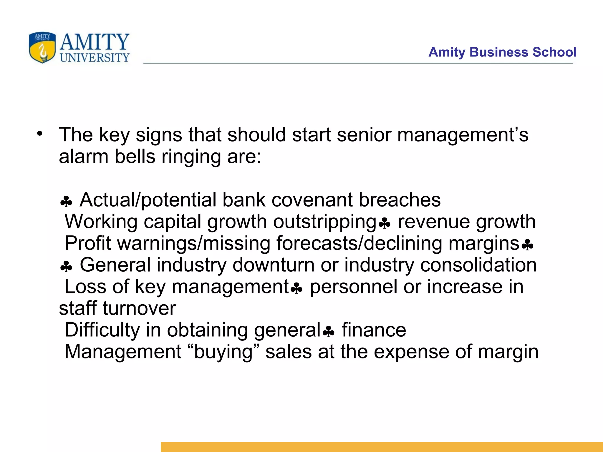 The key signs that should start senior management’s alarm bells ringing are:   Actual/potential bank covenant breaches  Working capital growth outstripping   revenue growth  Profit warnings/missing forecasts/declining margins    General industry downturn or industry consolidation  Loss of key management   personnel or increase in staff turnover  Difficulty in obtaining general   finance  Management “buying” sales at the expense of margin  