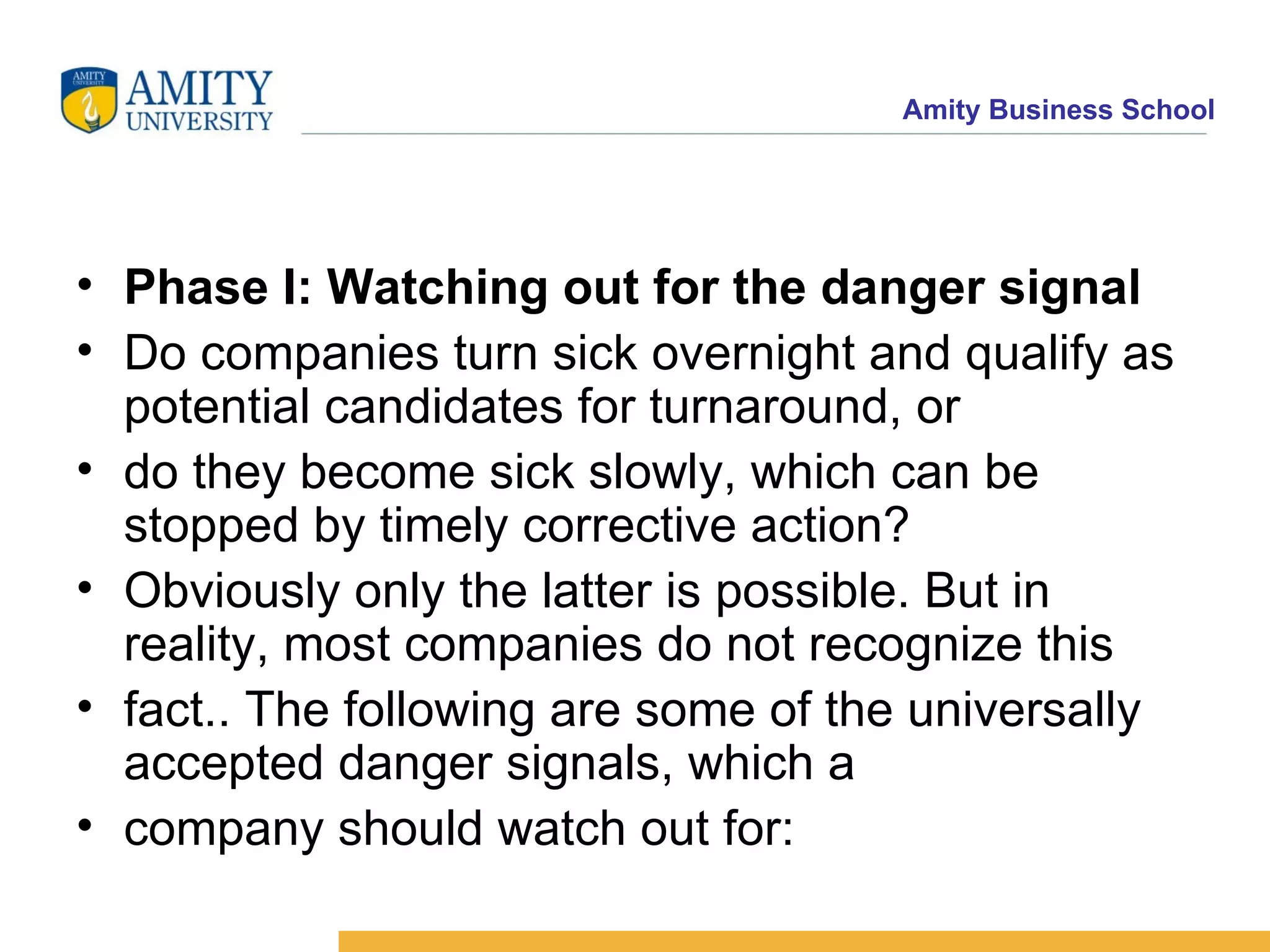 Phase I: Watching out for the danger signal Do companies turn sick overnight and qualify as potential candidates for turnaround, or do they become sick slowly, which can be stopped by timely corrective action? Obviously only the latter is possible. But in reality, most companies do not recognize this fact.. The following are some of the universally accepted danger signals, which a company should watch out for: 