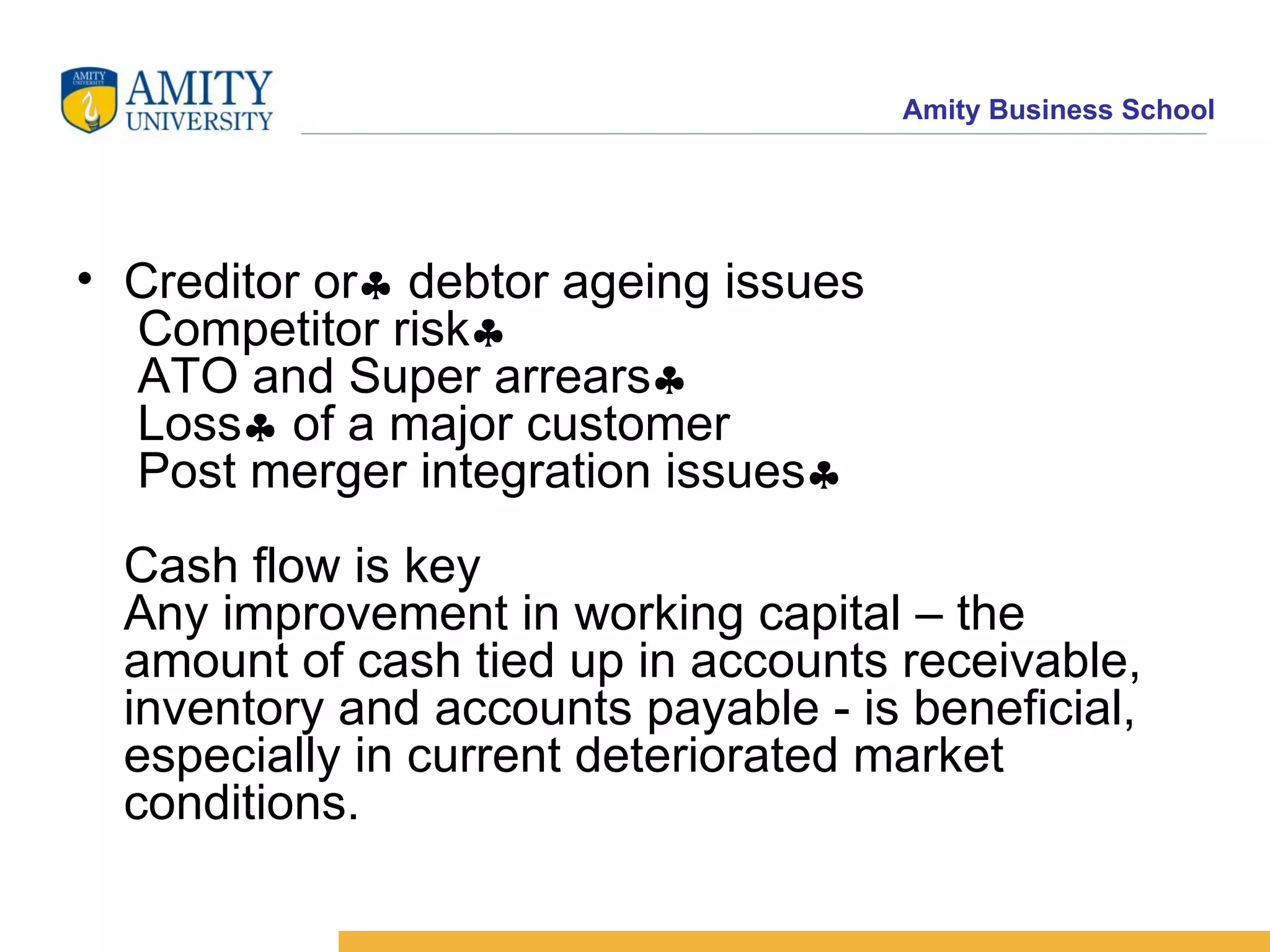 Creditor or   debtor ageing issues  Competitor risk   ATO and Super arrears   Loss   of a major customer  Post merger integration issues  Cash flow is key Any improvement in working capital – the amount of cash tied up in accounts receivable, inventory and accounts payable - is beneficial, especially in current deteriorated market conditions.  