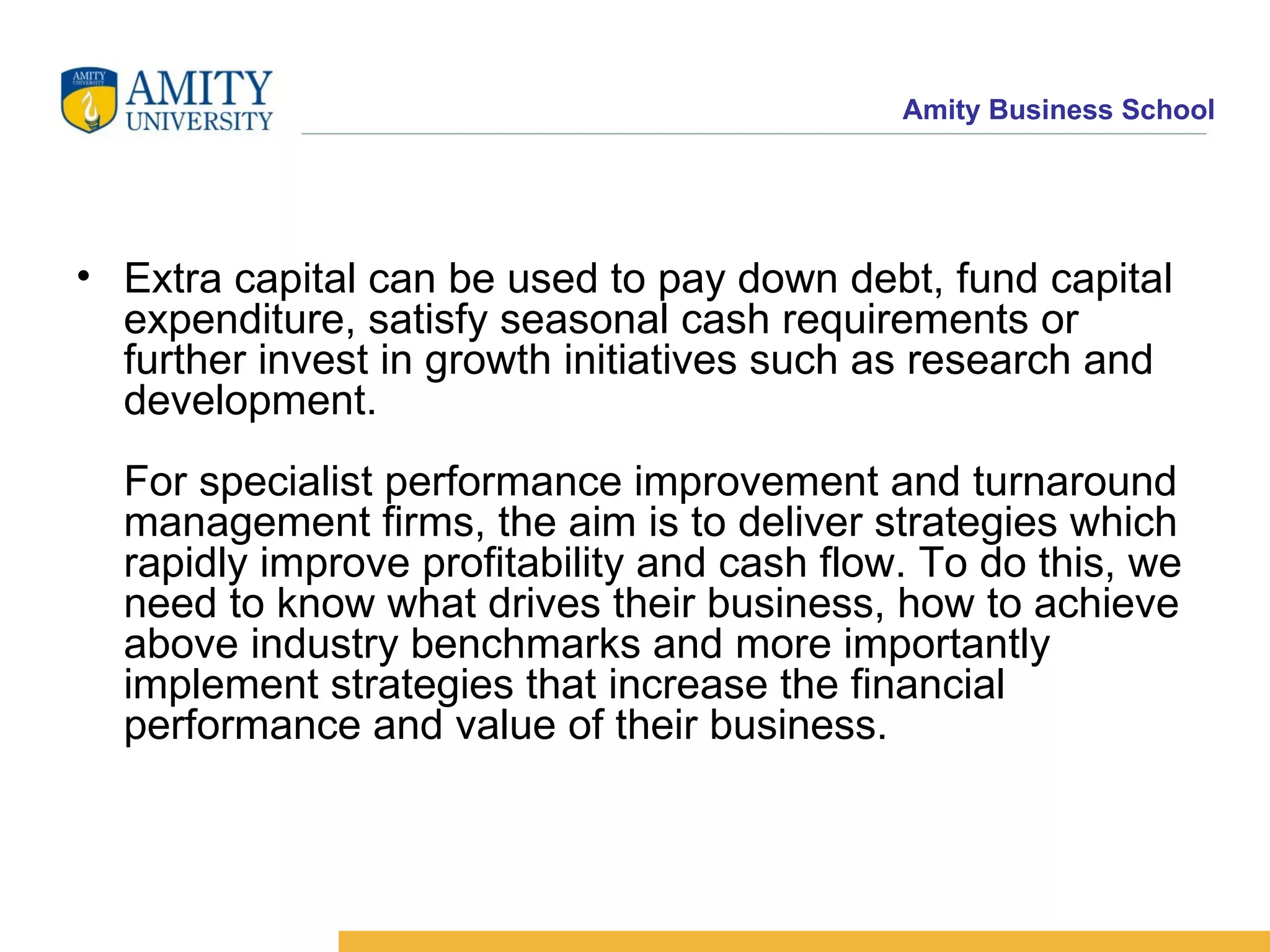 Extra capital can be used to pay down debt, fund capital expenditure, satisfy seasonal cash requirements or further invest in growth initiatives such as research and development. For specialist performance improvement and turnaround management firms, the aim is to deliver strategies which rapidly improve profitability and cash flow. To do this, we need to know what drives their business, how to achieve above industry benchmarks and more importantly implement strategies that increase the financial performance and value of their business. 