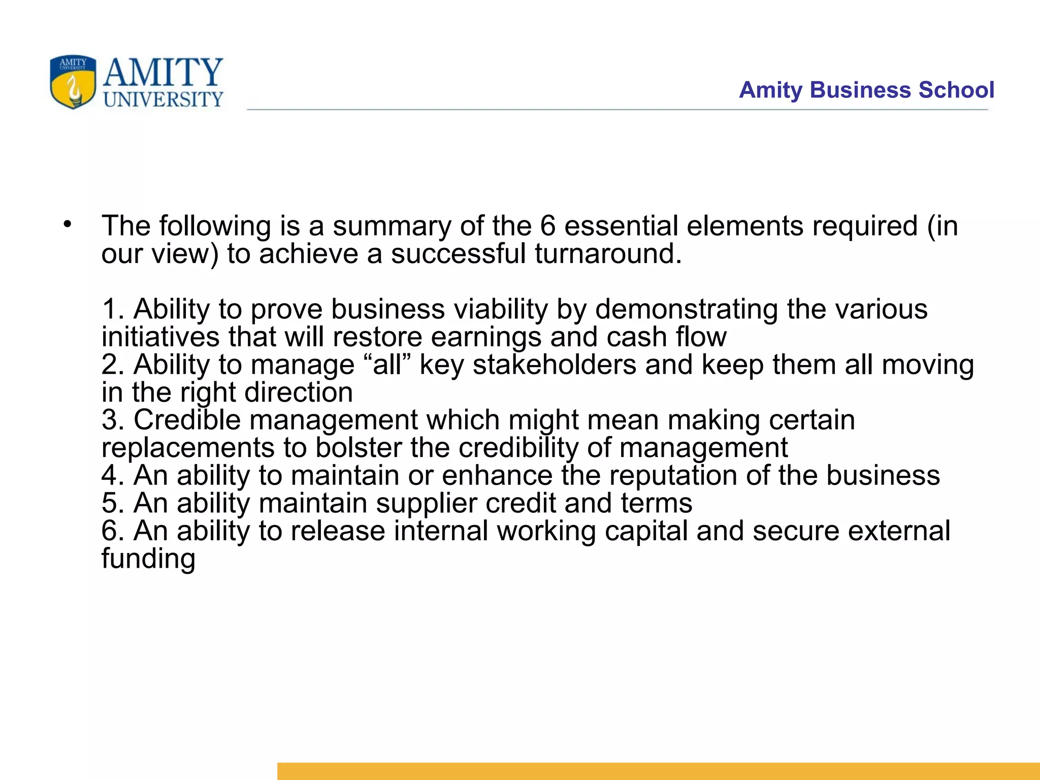 The following is a summary of the 6 essential elements required (in our view) to achieve a successful turnaround. 1. Ability to prove business viability by demonstrating the various initiatives that will restore earnings and cash flow 2. Ability to manage “all” key stakeholders and keep them all moving in the right direction 3. Credible management which might mean making certain replacements to bolster the credibility of management 4. An ability to maintain or enhance the reputation of the business 5. An ability maintain supplier credit and terms 6. An ability to release internal working capital and secure external funding 