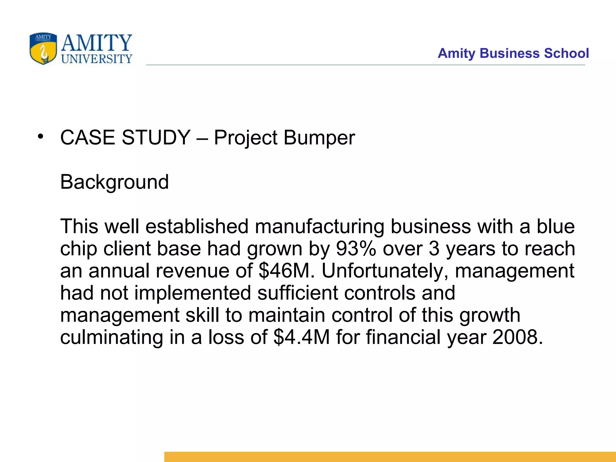 CASE STUDY – Project Bumper Background This well established manufacturing business with a blue chip client base had grown by 93% over 3 years to reach an annual revenue of $46M. Unfortunately, management had not implemented sufficient controls and management skill to maintain control of this growth culminating in a loss of $4.4M for financial year 2008.   