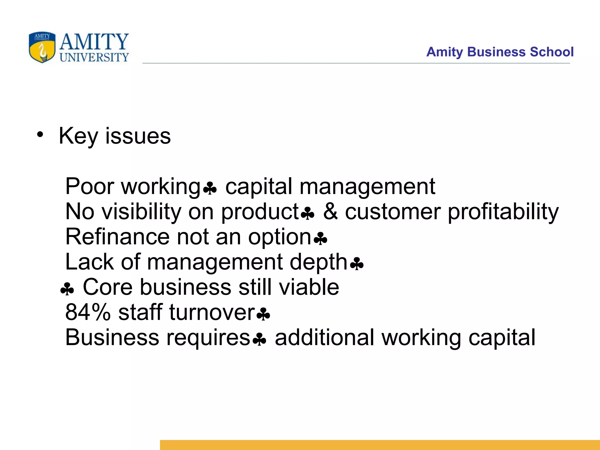 Key issues  Poor working   capital management   No visibility on product   & customer profitability  Refinance not an option   Lack of management depth    Core business still viable  84% staff turnover   Business requires   additional working capital 