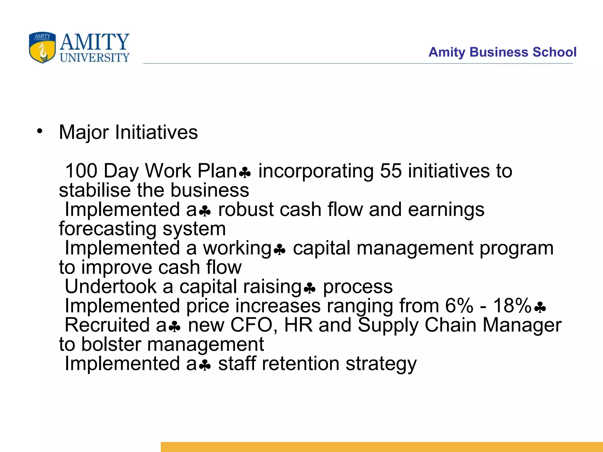 Major Initiatives  100 Day Work Plan   incorporating 55 initiatives to stabilise the business   Implemented a   robust cash flow and earnings forecasting system  Implemented a working   capital management program to improve cash flow  Undertook a capital raising   process  Implemented price increases ranging from 6% - 18%   Recruited a   new CFO, HR and Supply Chain Manager to bolster management  Implemented a   staff retention strategy  