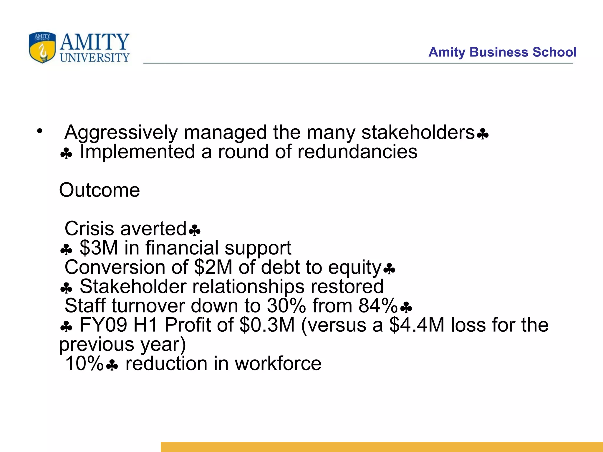 Aggressively managed the many stakeholders    Implemented a round of redundancies Outcome  Crisis averted    $3M in financial support  Conversion of $2M of debt to equity    Stakeholder relationships restored  Staff turnover down to 30% from 84%    FY09 H1 Profit of $0.3M (versus a $4.4M loss for the previous year)  10%   reduction in workforce 