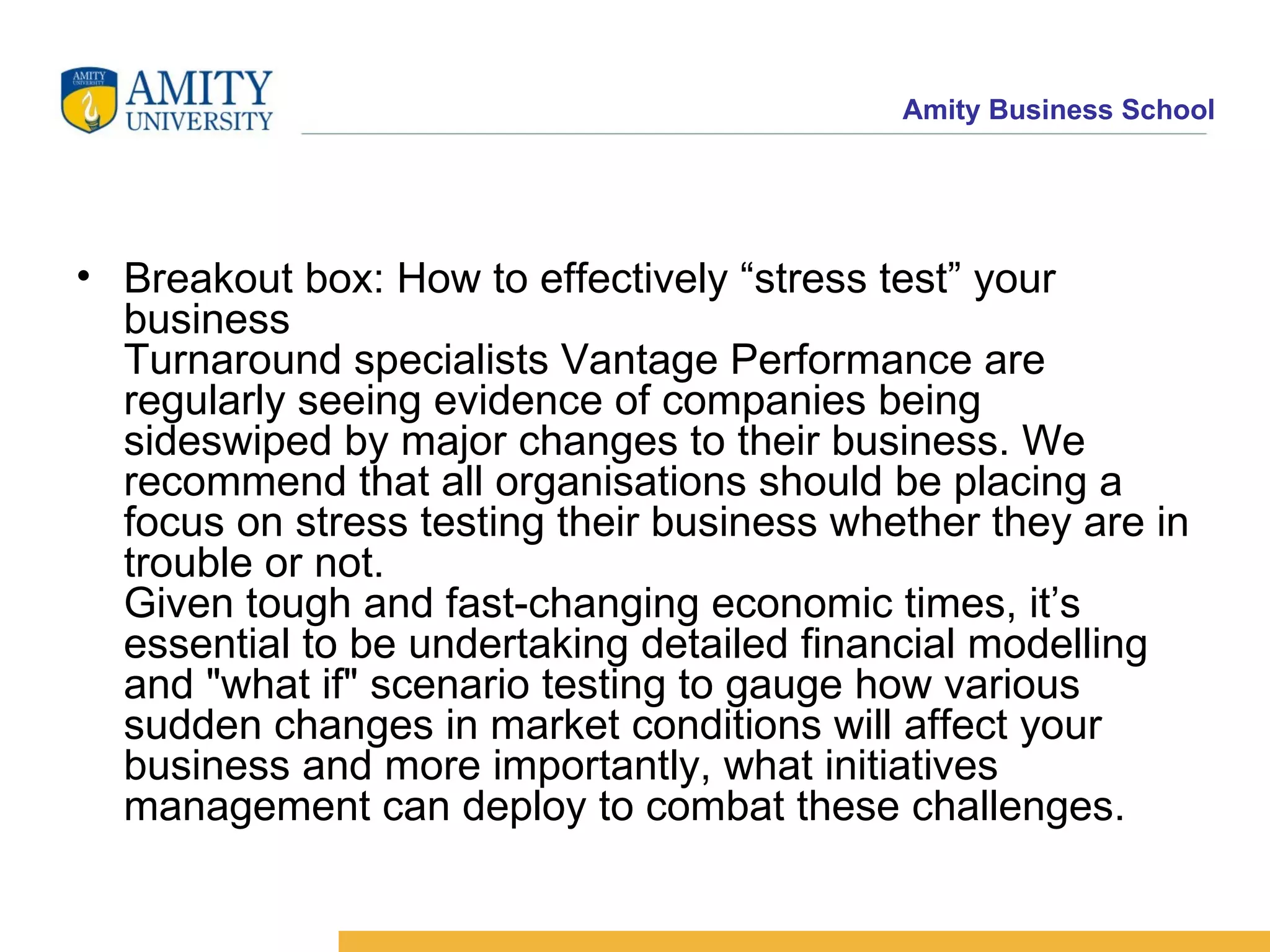 Breakout box: How to effectively “stress test” your business Turnaround specialists Vantage Performance are regularly seeing evidence of companies being sideswiped by major changes to their business. We recommend that all organisations should be placing a focus on stress testing their business whether they are in trouble or not.  Given tough and fast-changing economic times, it’s essential to be undertaking detailed financial modelling and "what if" scenario testing to gauge how various sudden changes in market conditions will affect your business and more importantly, what initiatives management can deploy to combat these challenges.  