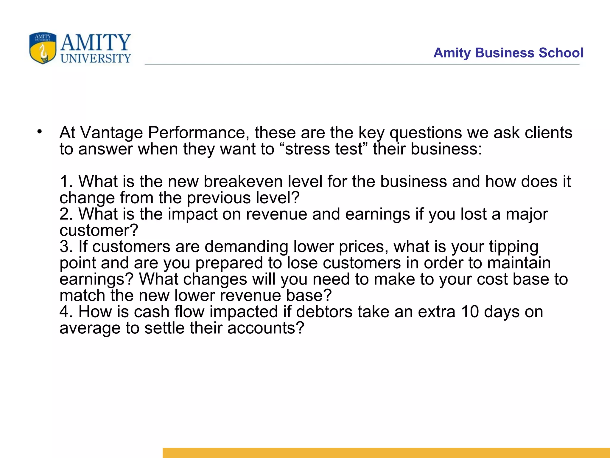 At Vantage Performance, these are the key questions we ask clients to answer when they want to “stress test” their business: 1. What is the new breakeven level for the business and how does it change from the previous level? 2. What is the impact on revenue and earnings if you lost a major customer? 3. If customers are demanding lower prices, what is your tipping point and are you prepared to lose customers in order to maintain earnings? What changes will you need to make to your cost base to match the new lower revenue base? 4. How is cash flow impacted if debtors take an extra 10 days on average to settle their accounts?   
