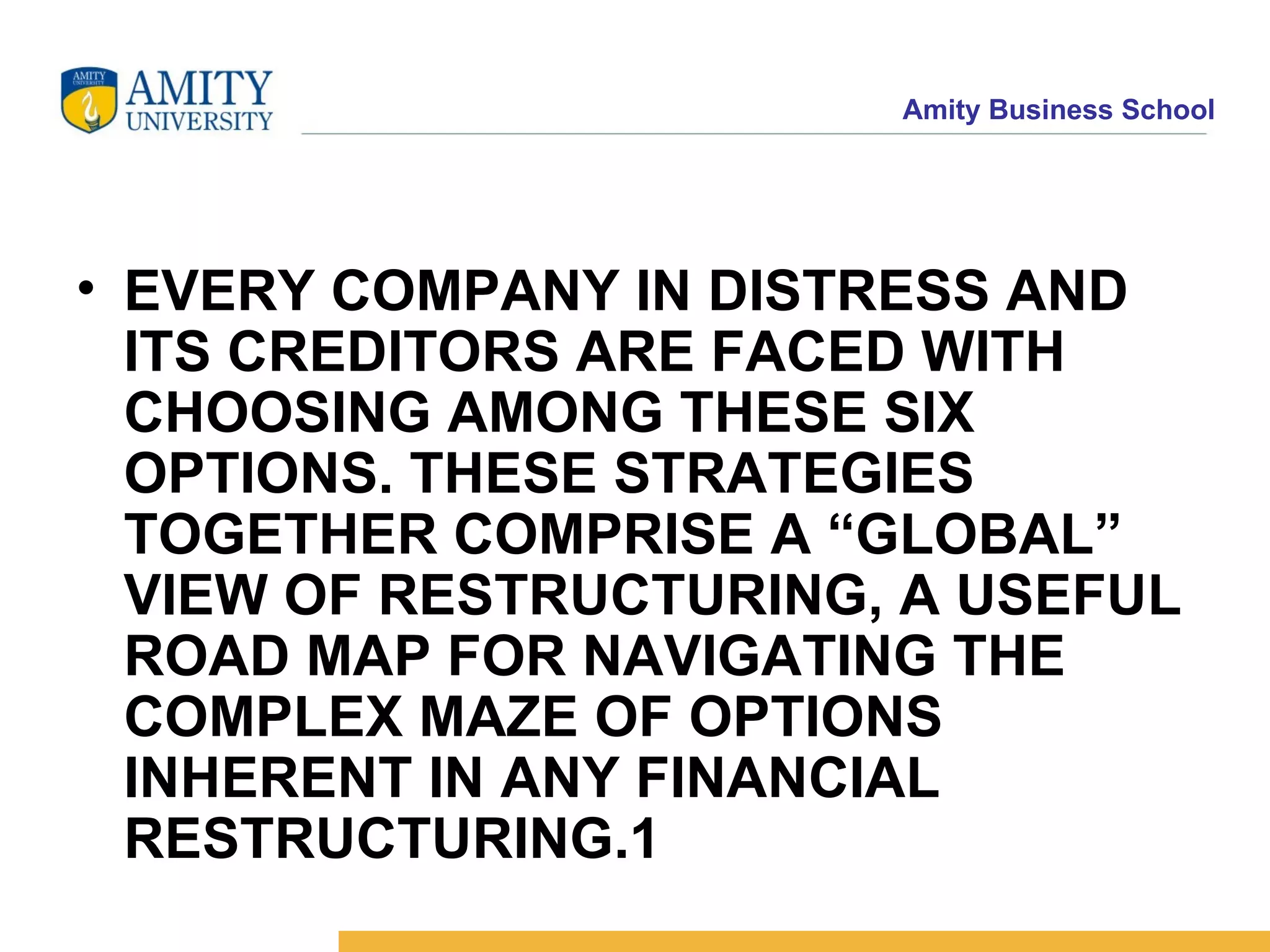 EVERY COMPANY IN DISTRESS AND ITS CREDITORS ARE FACED WITH CHOOSING AMONG THESE SIX OPTIONS. THESE STRATEGIES TOGETHER COMPRISE A “GLOBAL” VIEW OF RESTRUCTURING, A USEFUL ROAD MAP FOR NAVIGATING THE COMPLEX MAZE OF OPTIONS INHERENT IN ANY FINANCIAL RESTRUCTURING.1   