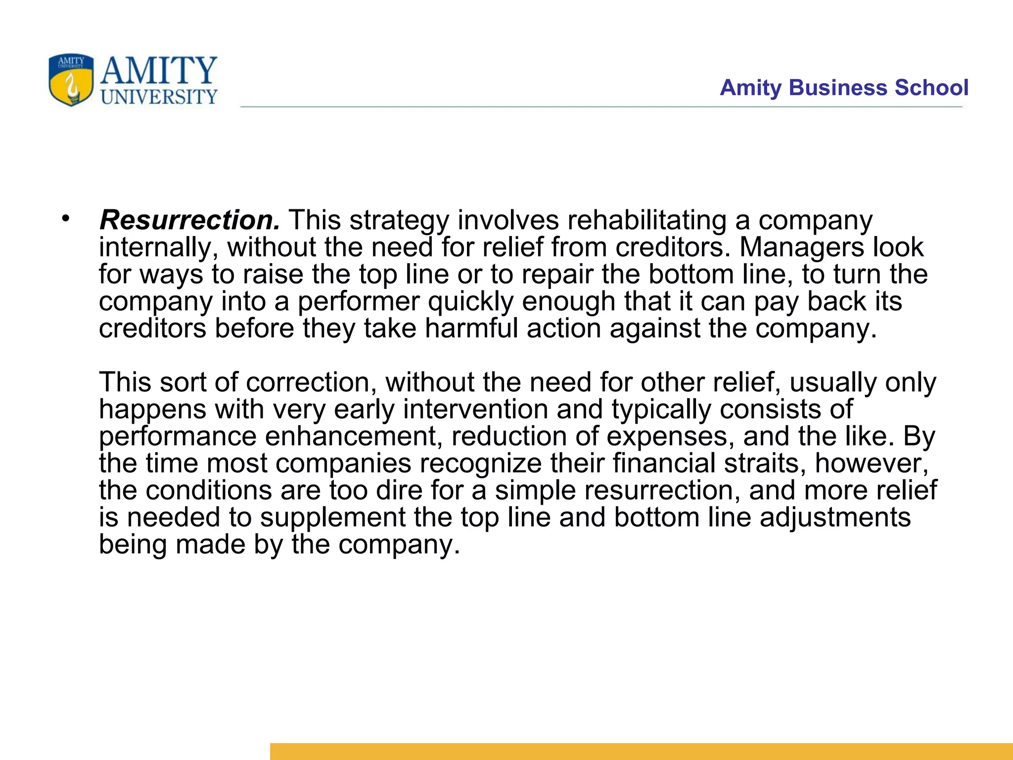 Resurrection.  This strategy involves rehabilitating a company internally, without the need for relief from creditors. Managers look for ways to raise the top line or to repair the bottom line, to turn the company into a performer quickly enough that it can pay back its creditors before they take harmful action against the company. This sort of correction, without the need for other relief, usually only happens with very early intervention and typically consists of performance enhancement, reduction of expenses, and the like. By the time most companies recognize their financial straits, however, the conditions are too dire for a simple resurrection, and more relief is needed to supplement the top line and bottom line adjustments being made by the company.  