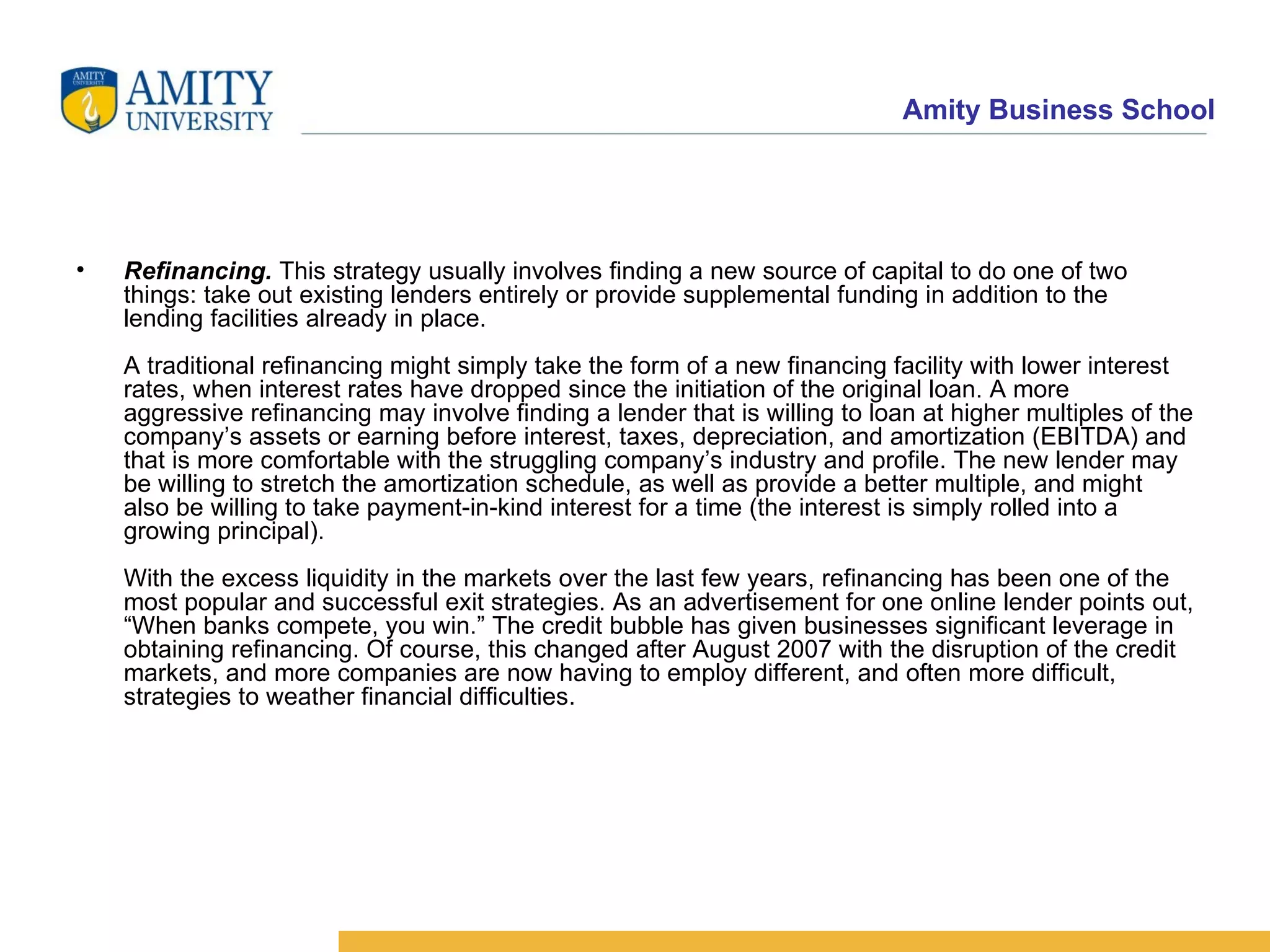Refinancing.  This strategy usually involves finding a new source of capital to do one of two things: take out existing lenders entirely or provide supplemental funding in addition to the lending facilities already in place. A traditional refinancing might simply take the form of a new financing facility with lower interest rates, when interest rates have dropped since the initiation of the original loan. A more aggressive refinancing may involve finding a lender that is willing to loan at higher multiples of the company’s assets or earning before interest, taxes, depreciation, and amortization (EBITDA) and that is more comfortable with the struggling company’s industry and profile. The new lender may be willing to stretch the amortization schedule, as well as provide a better multiple, and might also be willing to take payment-in-kind interest for a time (the interest is simply rolled into a growing principal). With the excess liquidity in the markets over the last few years, refinancing has been one of the most popular and successful exit strategies. As an advertisement for one online lender points out, “When banks compete, you win.” The credit bubble has given businesses significant leverage in obtaining refinancing. Of course, this changed after August 2007 with the disruption of the credit markets, and more companies are now having to employ different, and often more difficult, strategies to weather financial difficulties.  