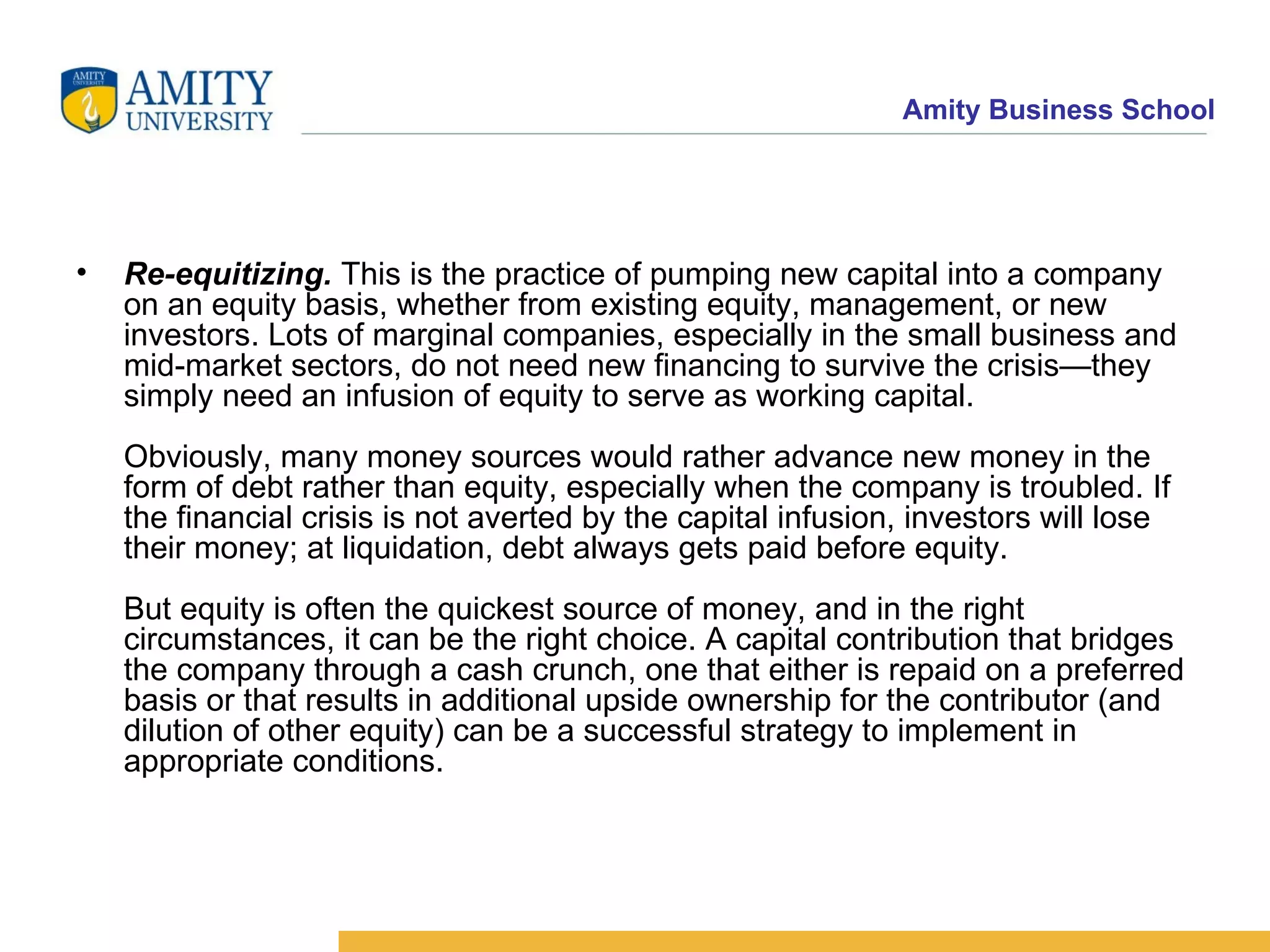 Re-equitizing.  This is the practice of pumping new capital into a company on an equity basis, whether from existing equity, management, or new investors. Lots of marginal companies, especially in the small business and mid-market sectors, do not need new financing to survive the crisis—they simply need an infusion of equity to serve as working capital. Obviously, many money sources would rather advance new money in the form of debt rather than equity, especially when the company is troubled. If the financial crisis is not averted by the capital infusion, investors will lose their money; at liquidation, debt always gets paid before equity. But equity is often the quickest source of money, and in the right circumstances, it can be the right choice. A capital contribution that bridges the company through a cash crunch, one that either is repaid on a preferred basis or that results in additional upside ownership for the contributor (and dilution of other equity) can be a successful strategy to implement in appropriate conditions.  