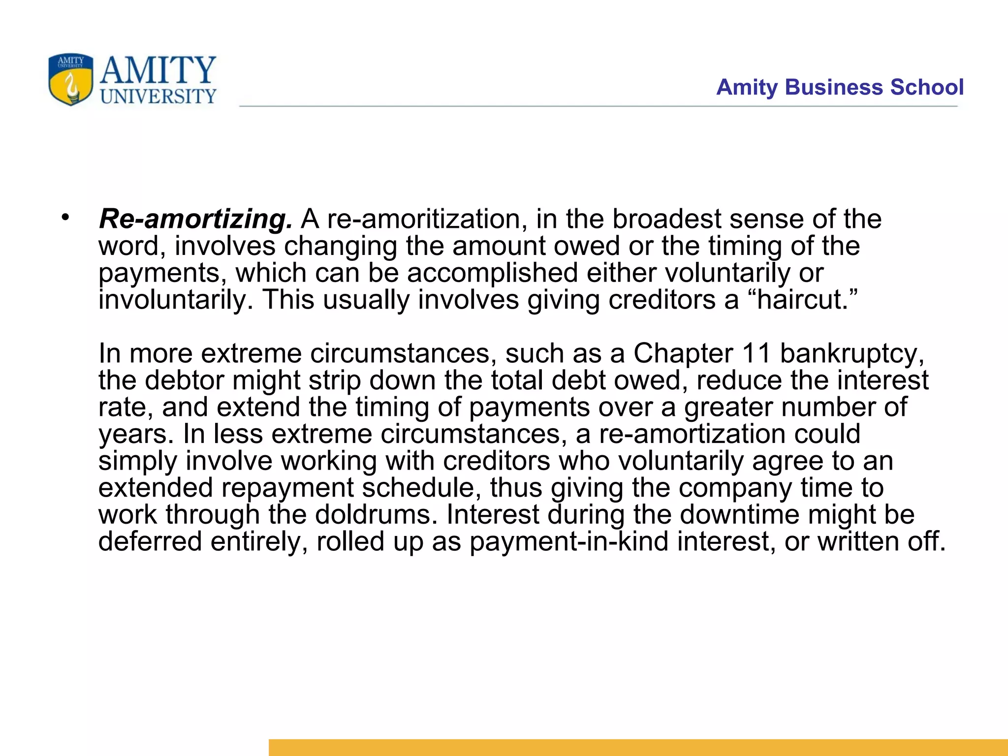 Re-amortizing.  A re-amoritization, in the broadest sense of the word, involves changing the amount owed or the timing of the payments, which can be accomplished either voluntarily or involuntarily. This usually involves giving creditors a “haircut.” In more extreme circumstances, such as a Chapter 11 bankruptcy, the debtor might strip down the total debt owed, reduce the interest rate, and extend the timing of payments over a greater number of years. In less extreme circumstances, a re-amortization could simply involve working with creditors who voluntarily agree to an extended repayment schedule, thus giving the company time to work through the doldrums. Interest during the downtime might be deferred entirely, rolled up as payment-in-kind interest, or written off.  