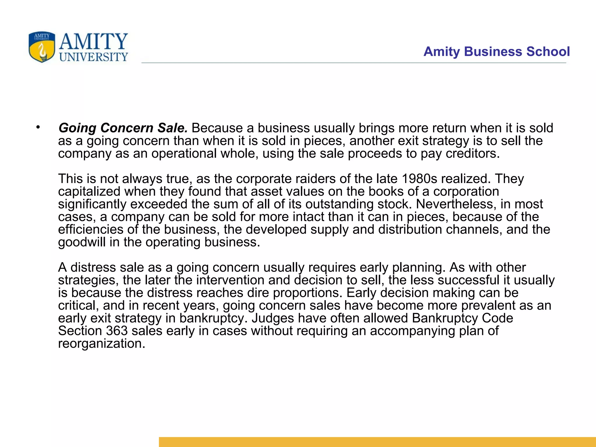 Going Concern Sale.  Because a business usually brings more return when it is sold as a going concern than when it is sold in pieces, another exit strategy is to sell the company as an operational whole, using the sale proceeds to pay creditors. This is not always true, as the corporate raiders of the late 1980s realized. They capitalized when they found that asset values on the books of a corporation significantly exceeded the sum of all of its outstanding stock. Nevertheless, in most cases, a company can be sold for more intact than it can in pieces, because of the efficiencies of the business, the developed supply and distribution channels, and the goodwill in the operating business. A distress sale as a going concern usually requires early planning. As with other strategies, the later the intervention and decision to sell, the less successful it usually is because the distress reaches dire proportions. Early decision making can be critical, and in recent years, going concern sales have become more prevalent as an early exit strategy in bankruptcy. Judges have often allowed Bankruptcy Code Section 363 sales early in cases without requiring an accompanying plan of reorganization.  
