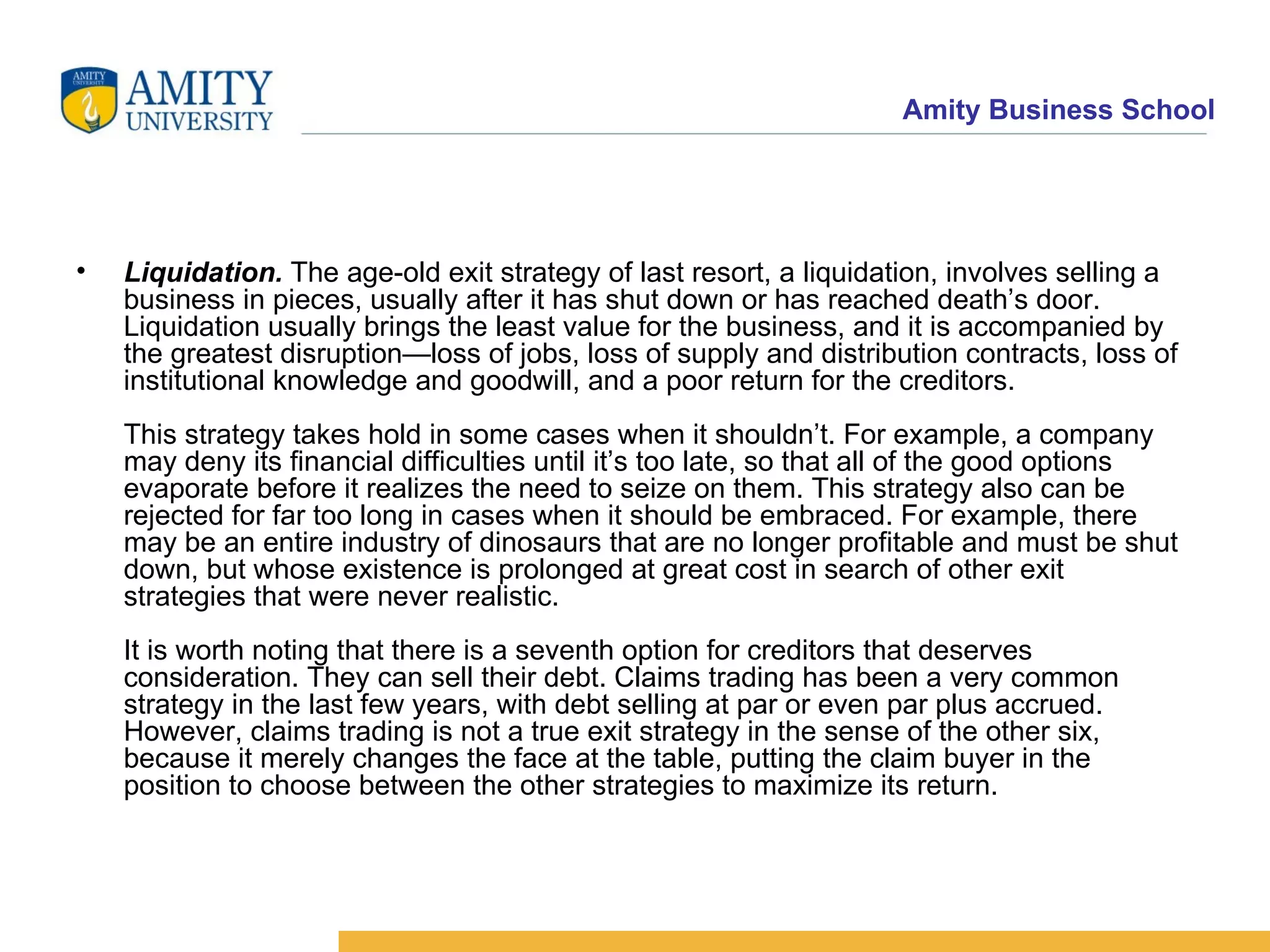 Liquidation.  The age-old exit strategy of last resort, a liquidation, involves selling a business in pieces, usually after it has shut down or has reached death’s door. Liquidation usually brings the least value for the business, and it is accompanied by the greatest disruption—loss of jobs, loss of supply and distribution contracts, loss of institutional knowledge and goodwill, and a poor return for the creditors. This strategy takes hold in some cases when it shouldn’t. For example, a company may deny its financial difficulties until it’s too late, so that all of the good options evaporate before it realizes the need to seize on them. This strategy also can be rejected for far too long in cases when it should be embraced. For example, there may be an entire industry of dinosaurs that are no longer profitable and must be shut down, but whose existence is prolonged at great cost in search of other exit strategies that were never realistic.  It is worth noting that there is a seventh option for creditors that deserves consideration. They can sell their debt. Claims trading has been a very common strategy in the last few years, with debt selling at par or even par plus accrued. However, claims trading is not a true exit strategy in the sense of the other six, because it merely changes the face at the table, putting the claim buyer in the position to choose between the other strategies to maximize its return.  