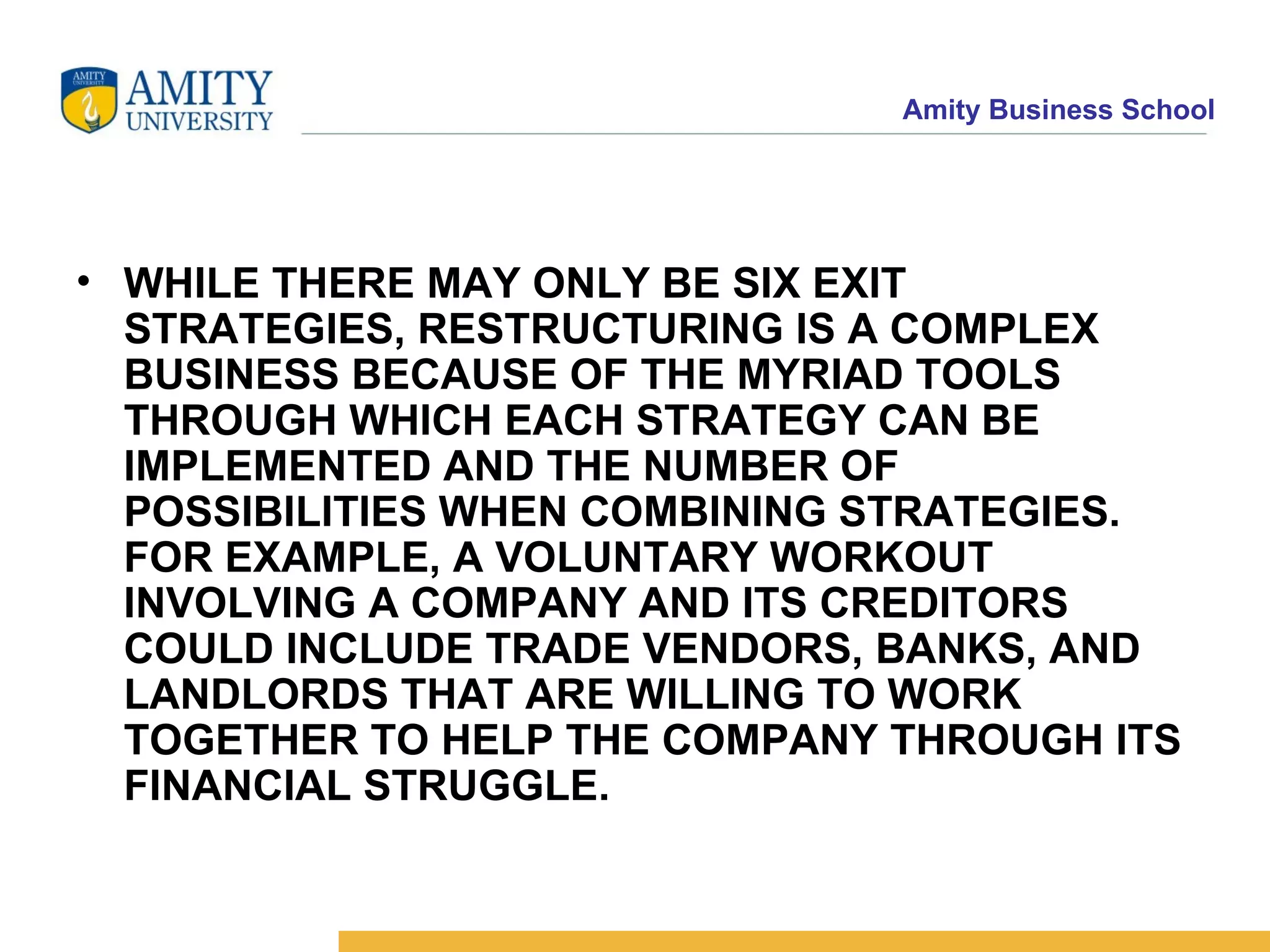 WHILE THERE MAY ONLY BE SIX EXIT STRATEGIES, RESTRUCTURING IS A COMPLEX BUSINESS BECAUSE OF THE MYRIAD TOOLS THROUGH WHICH EACH STRATEGY CAN BE IMPLEMENTED AND THE NUMBER OF POSSIBILITIES WHEN COMBINING STRATEGIES. FOR EXAMPLE, A VOLUNTARY WORKOUT INVOLVING A COMPANY AND ITS CREDITORS COULD INCLUDE TRADE VENDORS, BANKS, AND LANDLORDS THAT ARE WILLING TO WORK TOGETHER TO HELP THE COMPANY THROUGH ITS FINANCIAL STRUGGLE.   