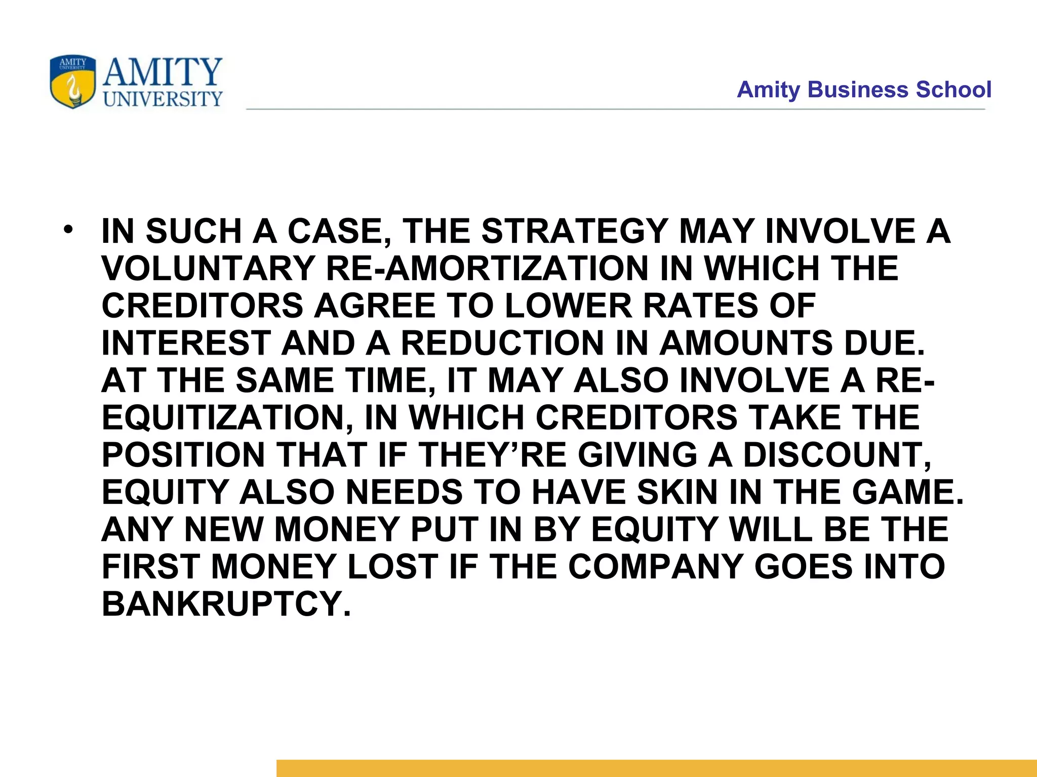 IN SUCH A CASE, THE STRATEGY MAY INVOLVE A VOLUNTARY RE-AMORTIZATION IN WHICH THE CREDITORS AGREE TO LOWER RATES OF INTEREST AND A REDUCTION IN AMOUNTS DUE. AT THE SAME TIME, IT MAY ALSO INVOLVE A RE-EQUITIZATION, IN WHICH CREDITORS TAKE THE POSITION THAT IF THEY’RE GIVING A DISCOUNT, EQUITY ALSO NEEDS TO HAVE SKIN IN THE GAME. ANY NEW MONEY PUT IN BY EQUITY WILL BE THE FIRST MONEY LOST IF THE COMPANY GOES INTO BANKRUPTCY.   