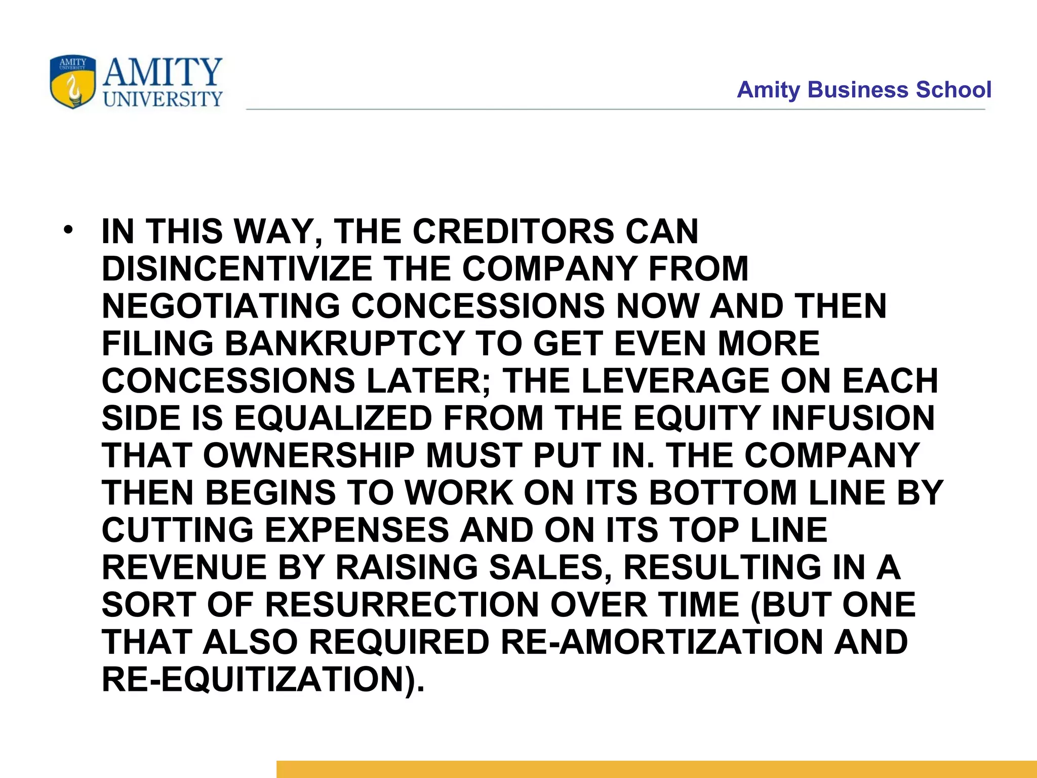 IN THIS WAY, THE CREDITORS CAN DISINCENTIVIZE THE COMPANY FROM NEGOTIATING CONCESSIONS NOW AND THEN FILING BANKRUPTCY TO GET EVEN MORE CONCESSIONS LATER; THE LEVERAGE ON EACH SIDE IS EQUALIZED FROM THE EQUITY INFUSION THAT OWNERSHIP MUST PUT IN. THE COMPANY THEN BEGINS TO WORK ON ITS BOTTOM LINE BY CUTTING EXPENSES AND ON ITS TOP LINE REVENUE BY RAISING SALES, RESULTING IN A SORT OF RESURRECTION OVER TIME (BUT ONE THAT ALSO REQUIRED RE-AMORTIZATION AND RE-EQUITIZATION).   