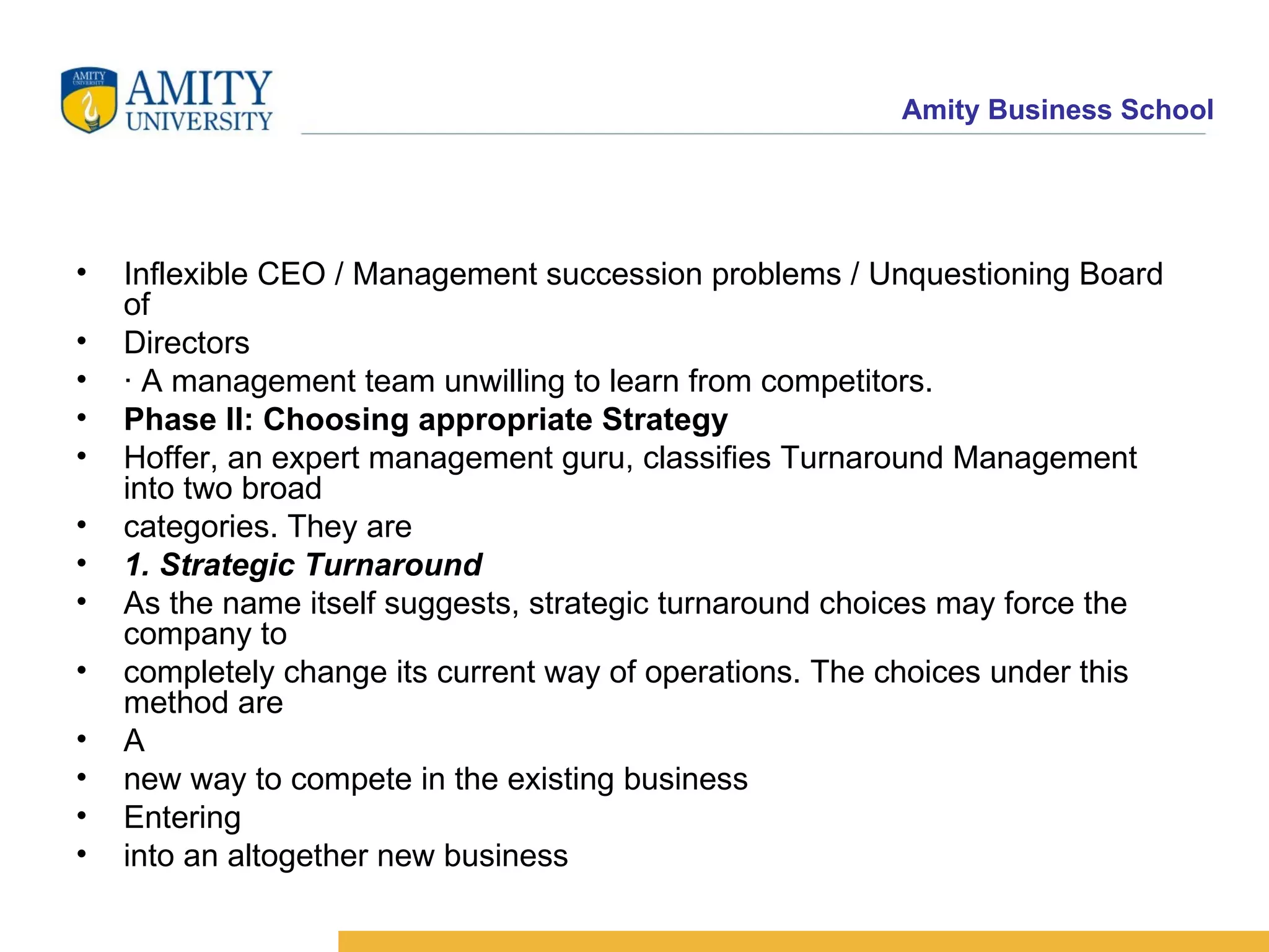 Inflexible CEO / Management succession problems / Unquestioning Board of Directors · A management team unwilling to learn from competitors. Phase II: Choosing appropriate Strategy Hoffer, an expert management guru, classifies Turnaround Management into two broad categories. They are 1. Strategic Turnaround As the name itself suggests, strategic turnaround choices may force the company to completely change its current way of operations. The choices under this method are A new way to compete in the existing business Entering into an altogether new business 