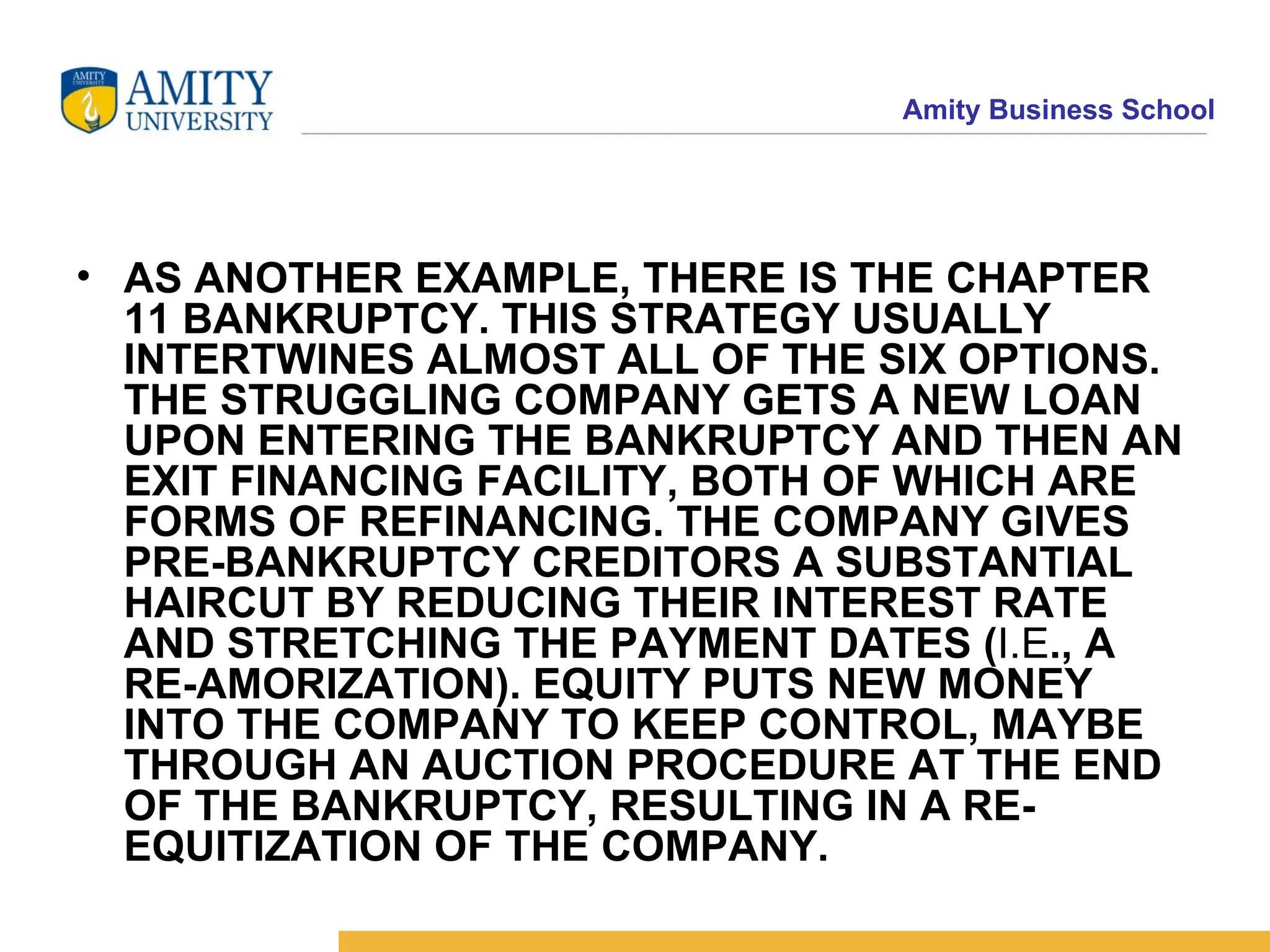 AS ANOTHER EXAMPLE, THERE IS THE CHAPTER 11 BANKRUPTCY. THIS STRATEGY USUALLY INTERTWINES ALMOST ALL OF THE SIX OPTIONS. THE STRUGGLING COMPANY GETS A NEW LOAN UPON ENTERING THE BANKRUPTCY AND THEN AN EXIT FINANCING FACILITY, BOTH OF WHICH ARE FORMS OF REFINANCING. THE COMPANY GIVES PRE-BANKRUPTCY CREDITORS A SUBSTANTIAL HAIRCUT BY REDUCING THEIR INTEREST RATE AND STRETCHING THE PAYMENT DATES ( I.E ., A RE-AMORIZATION). EQUITY PUTS NEW MONEY INTO THE COMPANY TO KEEP CONTROL, MAYBE THROUGH AN AUCTION PROCEDURE AT THE END OF THE BANKRUPTCY, RESULTING IN A RE-EQUITIZATION OF THE COMPANY.   