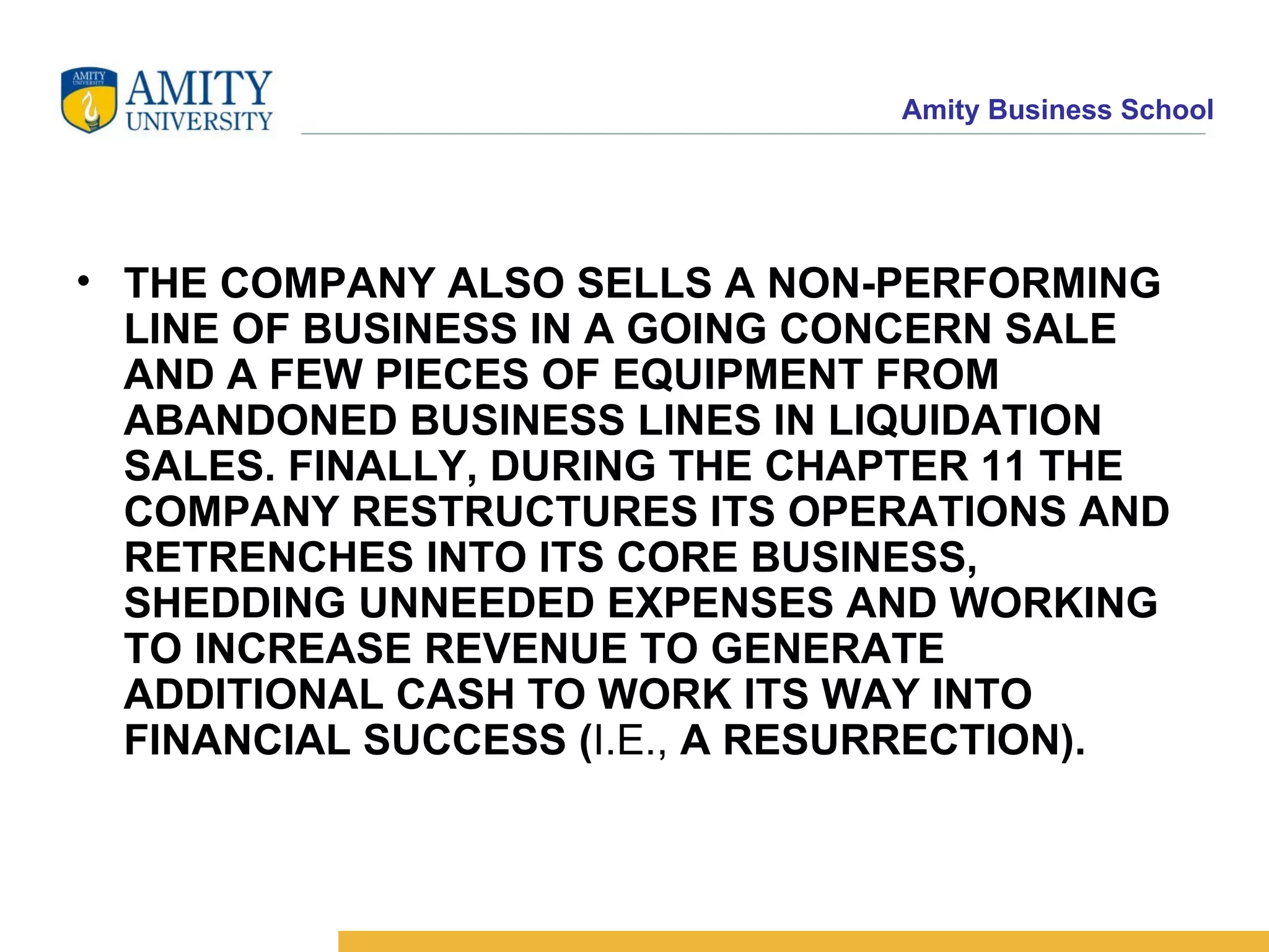 THE COMPANY ALSO SELLS A NON-PERFORMING LINE OF BUSINESS IN A GOING CONCERN SALE AND A FEW PIECES OF EQUIPMENT FROM ABANDONED BUSINESS LINES IN LIQUIDATION SALES. FINALLY, DURING THE CHAPTER 11 THE COMPANY RESTRUCTURES ITS OPERATIONS AND RETRENCHES INTO ITS CORE BUSINESS, SHEDDING UNNEEDED EXPENSES AND WORKING TO INCREASE REVENUE TO GENERATE ADDITIONAL CASH TO WORK ITS WAY INTO FINANCIAL SUCCESS ( I.E.,  A RESURRECTION).   