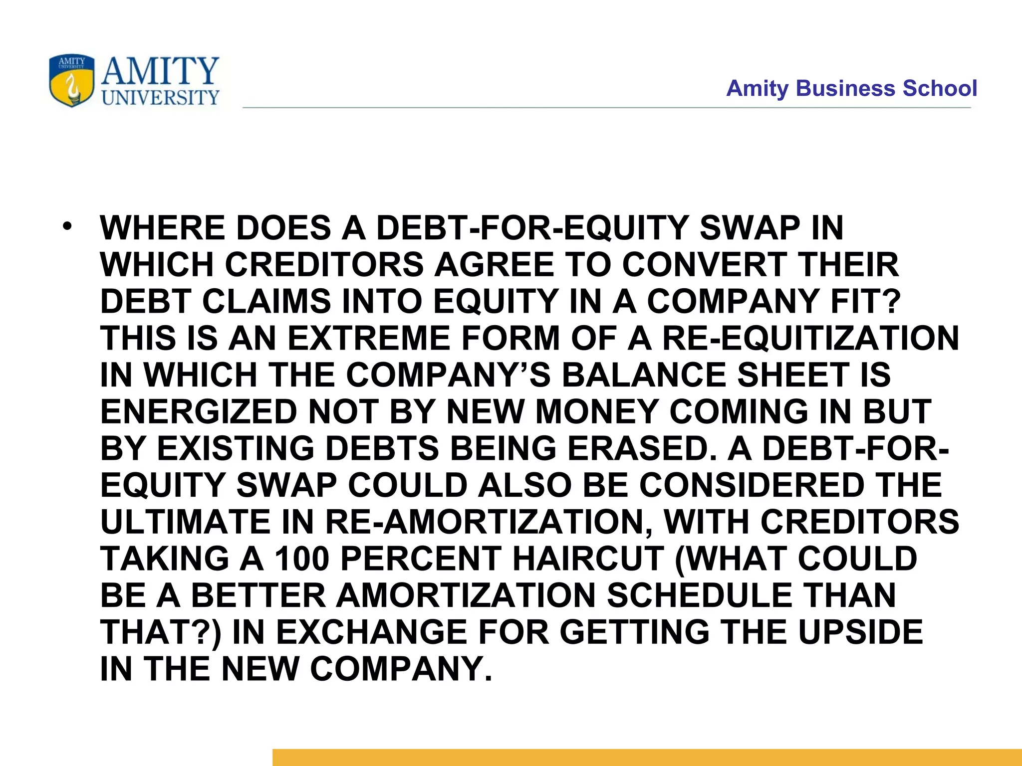 WHERE DOES A DEBT-FOR-EQUITY SWAP IN WHICH CREDITORS AGREE TO CONVERT THEIR DEBT CLAIMS INTO EQUITY IN A COMPANY FIT? THIS IS AN EXTREME FORM OF A RE-EQUITIZATION IN WHICH THE COMPANY’S BALANCE SHEET IS ENERGIZED NOT BY NEW MONEY COMING IN BUT BY EXISTING DEBTS BEING ERASED. A DEBT-FOR-EQUITY SWAP COULD ALSO BE CONSIDERED THE ULTIMATE IN RE-AMORTIZATION, WITH CREDITORS TAKING A 100 PERCENT HAIRCUT (WHAT COULD BE A BETTER AMORTIZATION SCHEDULE THAN THAT?) IN EXCHANGE FOR GETTING THE UPSIDE IN THE NEW COMPANY.   