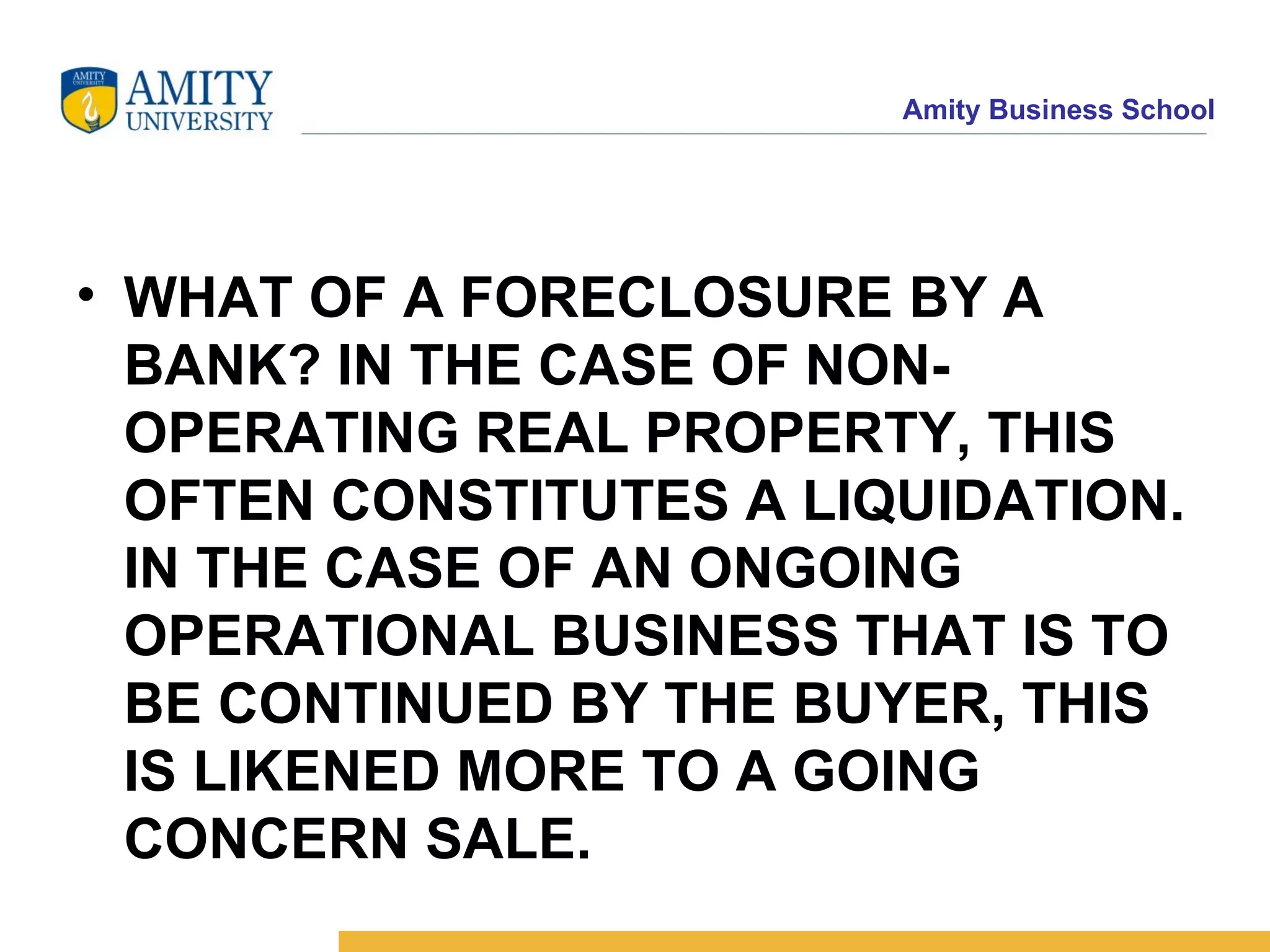 WHAT OF A FORECLOSURE BY A BANK? IN THE CASE OF NON-OPERATING REAL PROPERTY, THIS OFTEN CONSTITUTES A LIQUIDATION. IN THE CASE OF AN ONGOING OPERATIONAL BUSINESS THAT IS TO BE CONTINUED BY THE BUYER, THIS IS LIKENED MORE TO A GOING CONCERN SALE.   