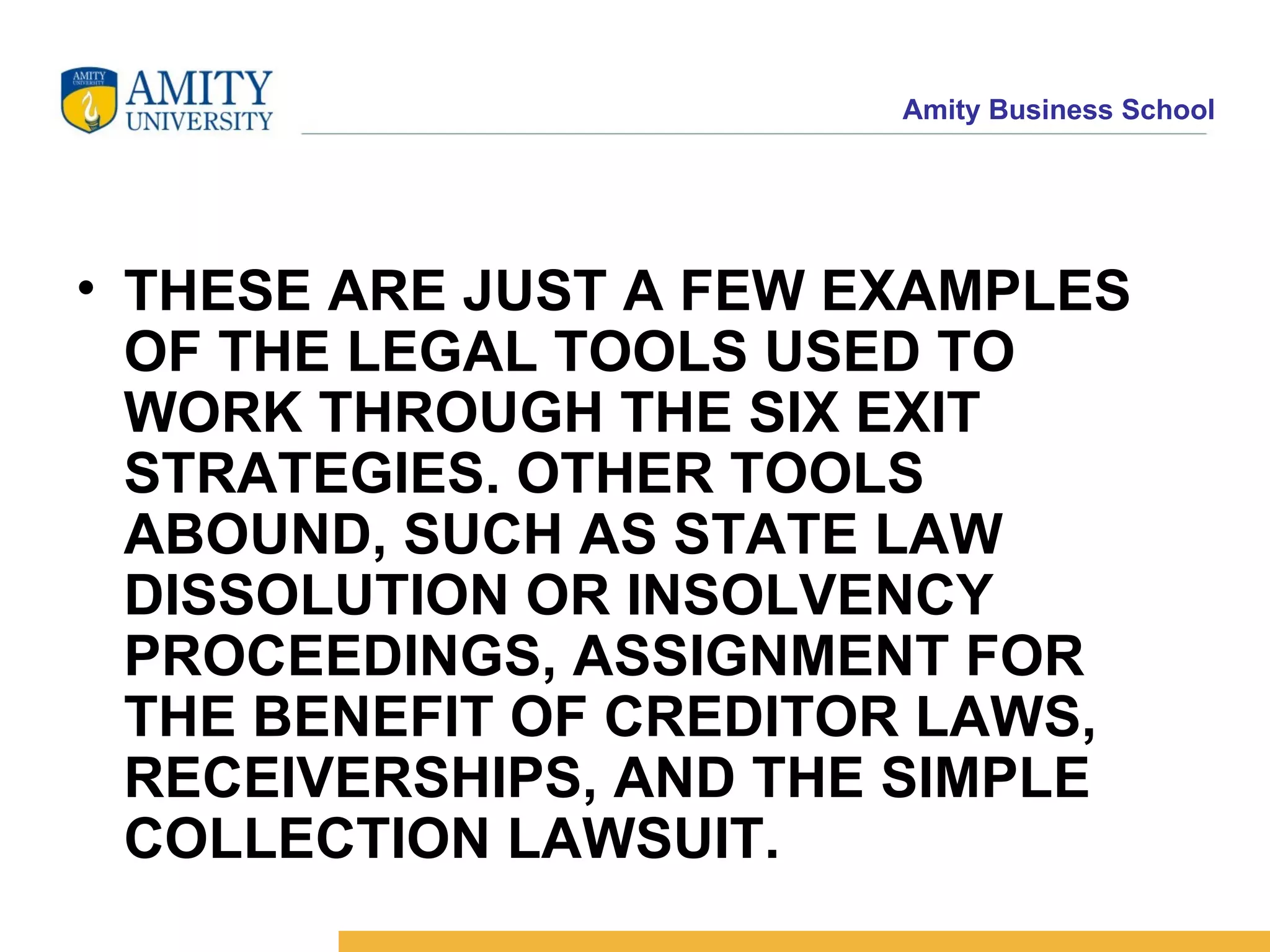 THESE ARE JUST A FEW EXAMPLES OF THE LEGAL TOOLS USED TO WORK THROUGH THE SIX EXIT STRATEGIES. OTHER TOOLS ABOUND, SUCH AS STATE LAW DISSOLUTION OR INSOLVENCY PROCEEDINGS, ASSIGNMENT FOR THE BENEFIT OF CREDITOR LAWS, RECEIVERSHIPS, AND THE SIMPLE COLLECTION LAWSUIT.   