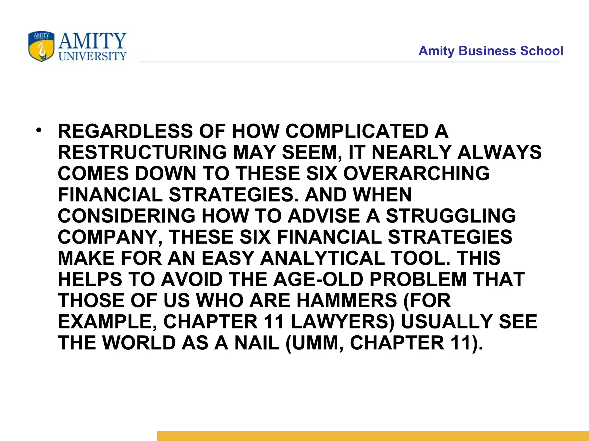 REGARDLESS OF HOW COMPLICATED A RESTRUCTURING MAY SEEM, IT NEARLY ALWAYS COMES DOWN TO THESE SIX OVERARCHING FINANCIAL STRATEGIES. AND WHEN CONSIDERING HOW TO ADVISE A STRUGGLING COMPANY, THESE SIX FINANCIAL STRATEGIES MAKE FOR AN EASY ANALYTICAL TOOL. THIS HELPS TO AVOID THE AGE-OLD PROBLEM THAT THOSE OF US WHO ARE HAMMERS (FOR EXAMPLE, CHAPTER 11 LAWYERS) USUALLY SEE THE WORLD AS A NAIL (UMM, CHAPTER 11).   