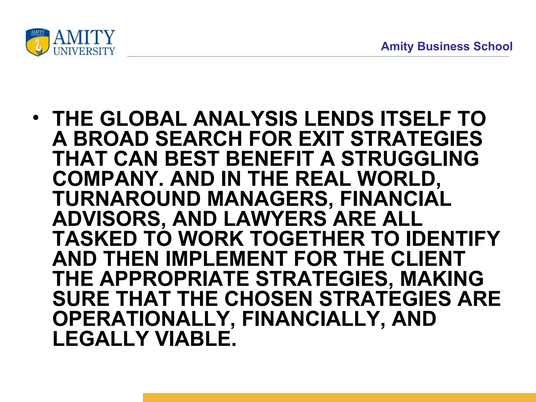 THE GLOBAL ANALYSIS LENDS ITSELF TO A BROAD SEARCH FOR EXIT STRATEGIES THAT CAN BEST BENEFIT A STRUGGLING COMPANY. AND IN THE REAL WORLD, TURNAROUND MANAGERS, FINANCIAL ADVISORS, AND LAWYERS ARE ALL TASKED TO WORK TOGETHER TO IDENTIFY AND THEN IMPLEMENT FOR THE CLIENT THE APPROPRIATE STRATEGIES, MAKING SURE THAT THE CHOSEN STRATEGIES ARE OPERATIONALLY, FINANCIALLY, AND LEGALLY VIABLE.   