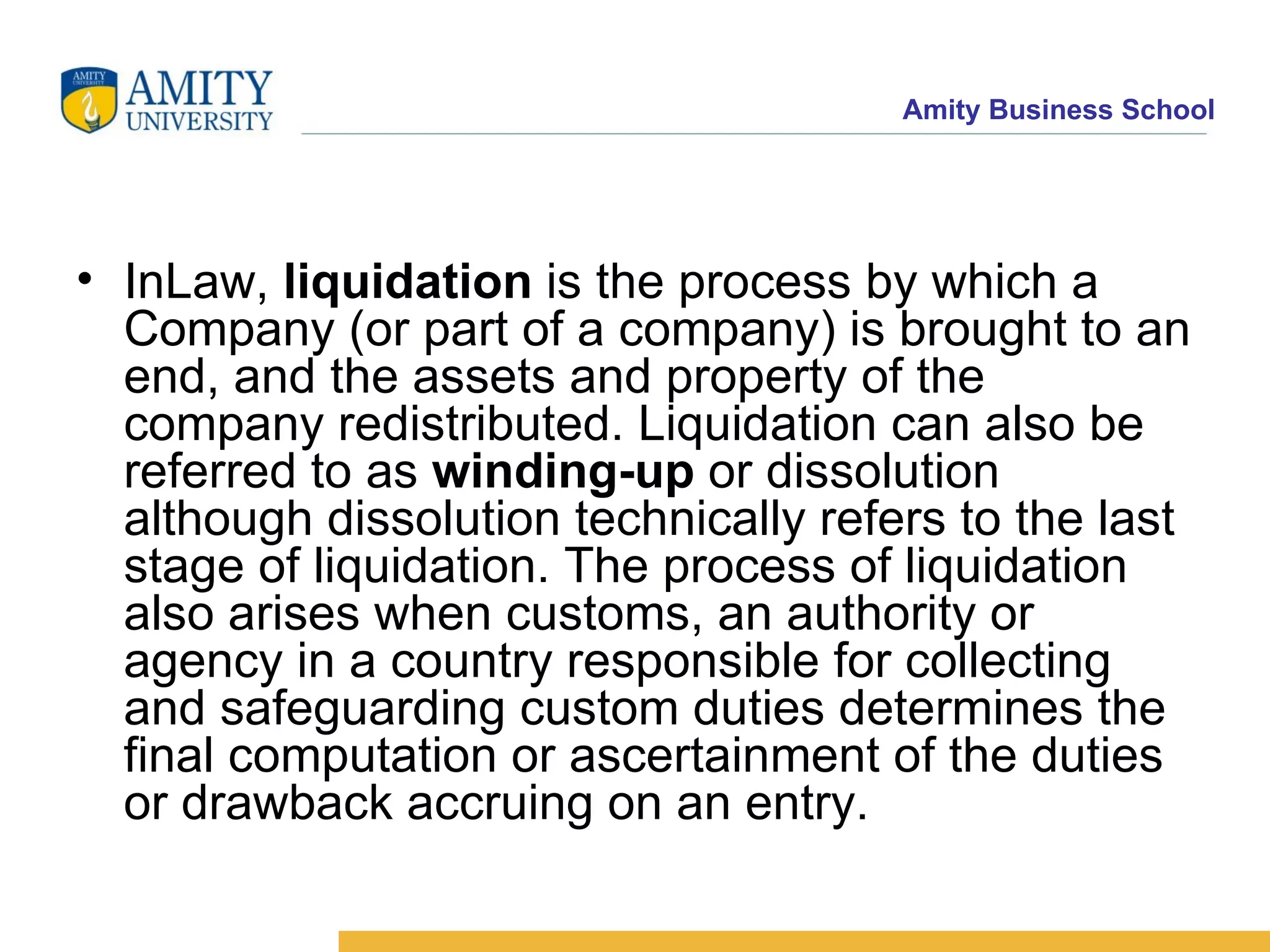 InLaw,  liquidation  is the process by which a Company (or part of a company) is brought to an end, and the assets and property of the company redistributed. Liquidation can also be referred to as  winding-up  or dissolution  although dissolution technically refers to the last stage of liquidation. The process of liquidation also arises when customs, an authority or agency in a country responsible for collecting and safeguarding custom duties determines the final computation or ascertainment of the duties or drawback accruing on an entry. 