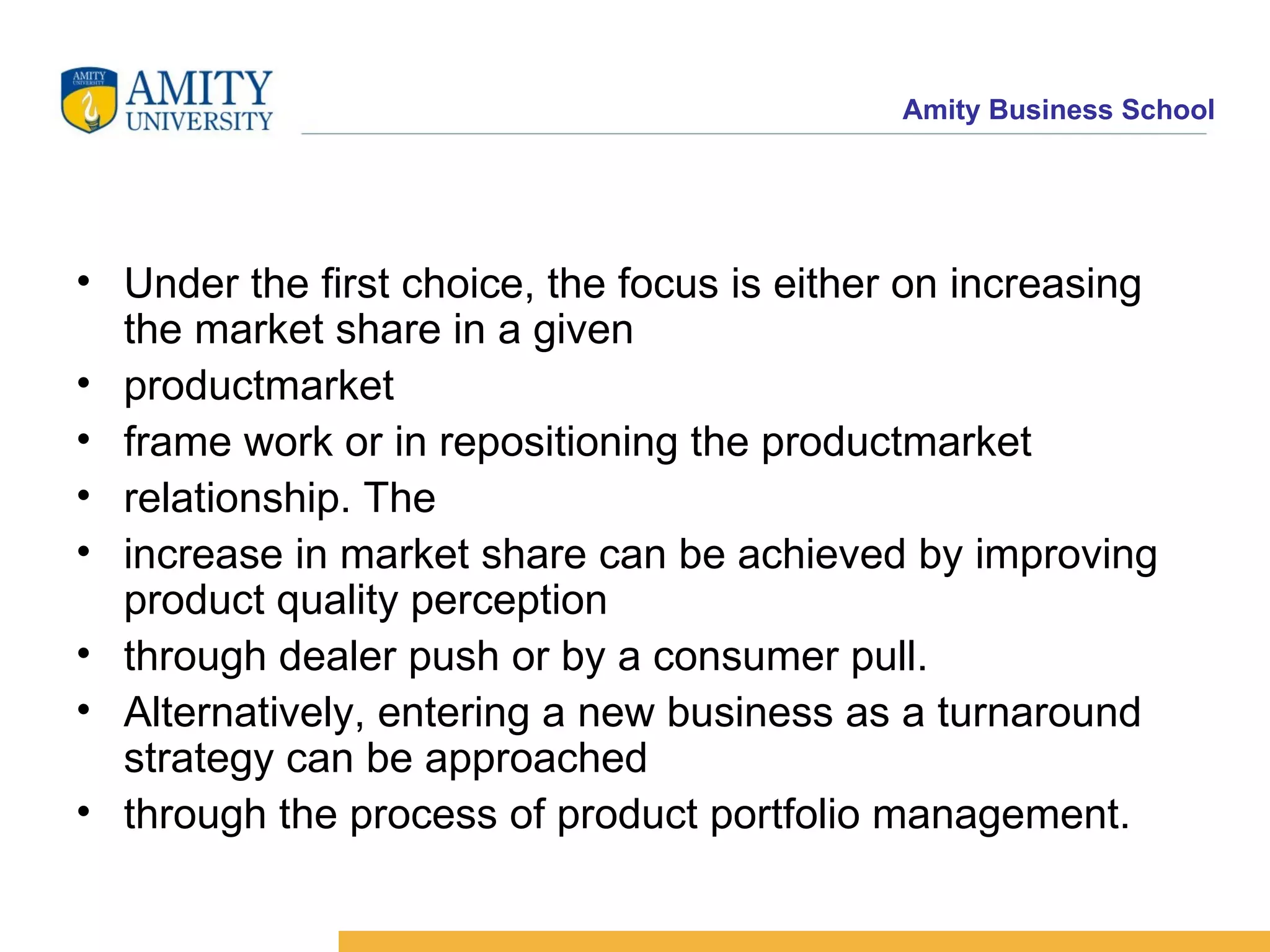 Under the first choice, the focus is either on increasing the market share in a given productmarket frame work or in repositioning the productmarket relationship. The increase in market share can be achieved by improving product quality perception through dealer push or by a consumer pull. Alternatively, entering a new business as a turnaround strategy can be approached through the process of product portfolio management. 