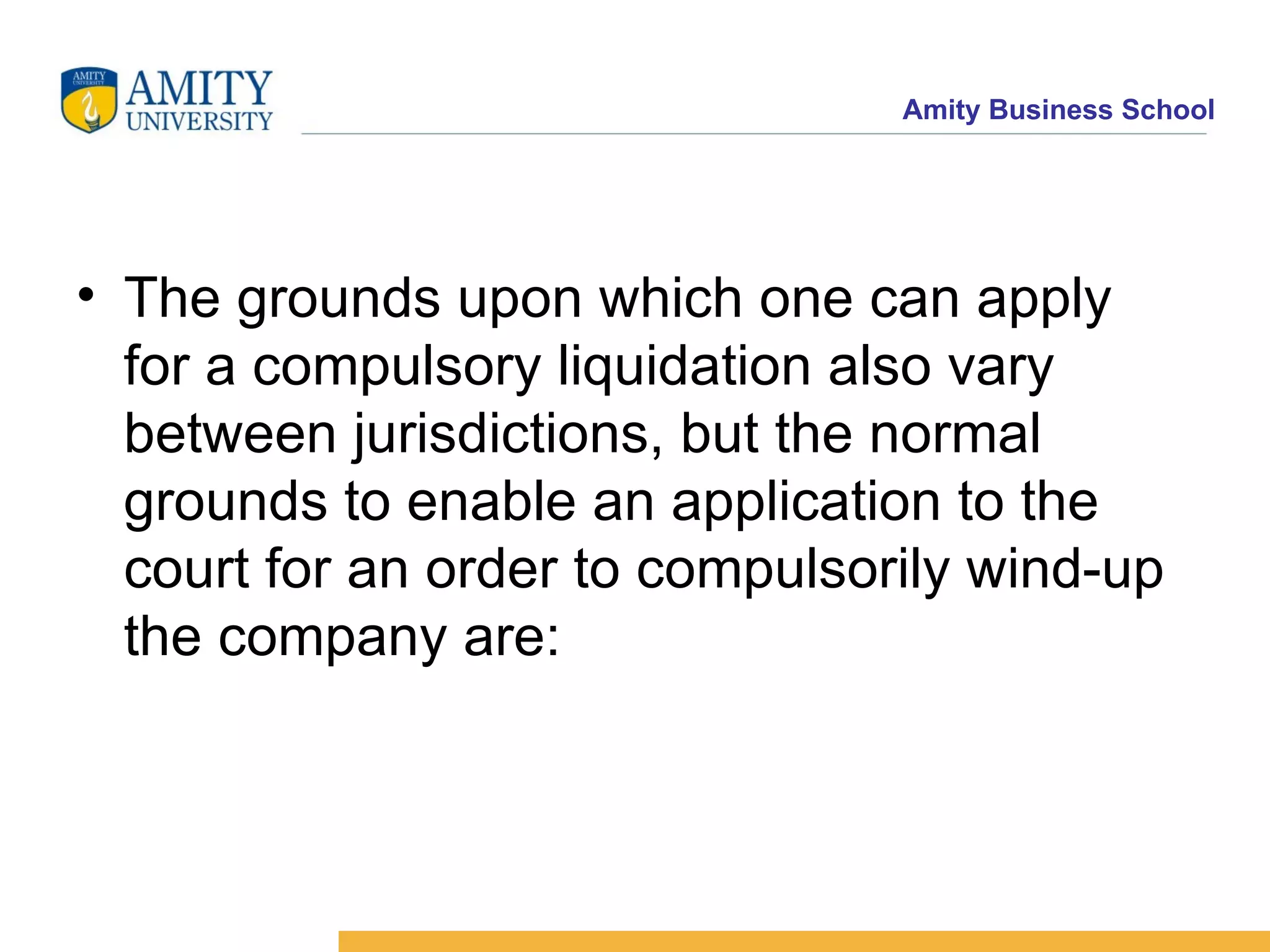 The grounds upon which one can apply for a compulsory liquidation also vary between jurisdictions, but the normal grounds to enable an application to the court for an order to compulsorily wind-up the company are: 