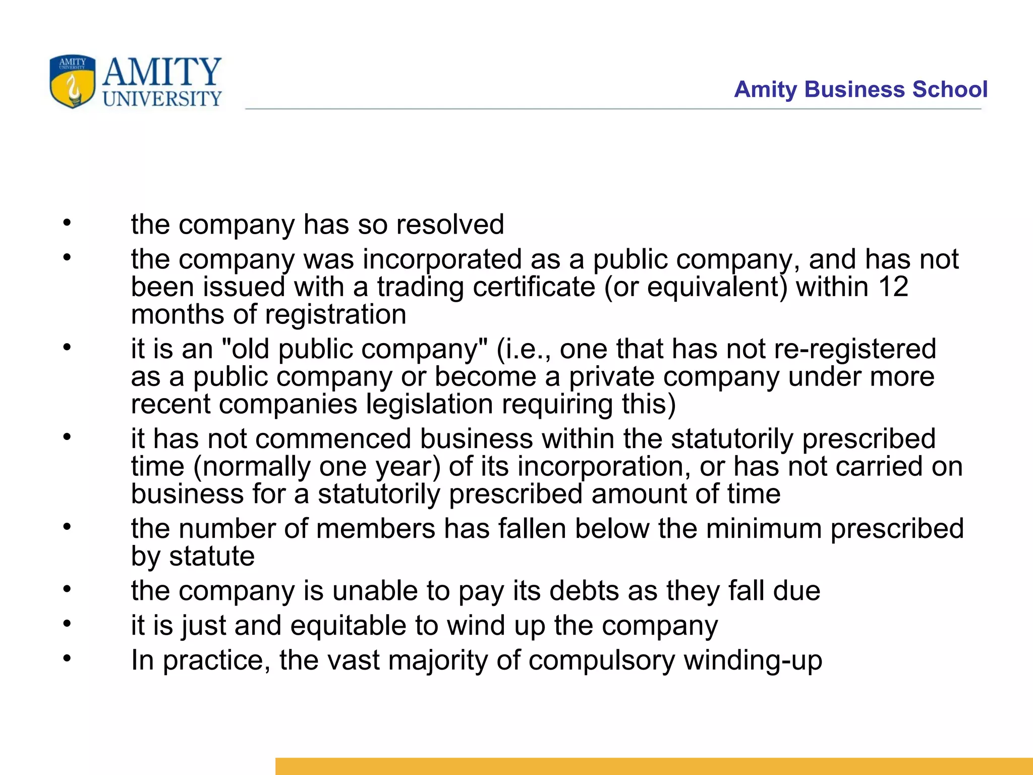 the company has so resolved  the company was incorporated as a public company, and has not been issued with a trading certificate (or equivalent) within 12 months of registration  it is an "old public company" (i.e., one that has not re-registered as a public company or become a private company under more recent companies legislation requiring this)  it has not commenced business within the statutorily prescribed time (normally one year) of its incorporation, or has not carried on business for a statutorily prescribed amount of time  the number of members has fallen below the minimum prescribed by statute  the company is unable to pay its debts as they fall due  it is just and equitable to wind up the company  In practice, the vast majority of compulsory winding-up  