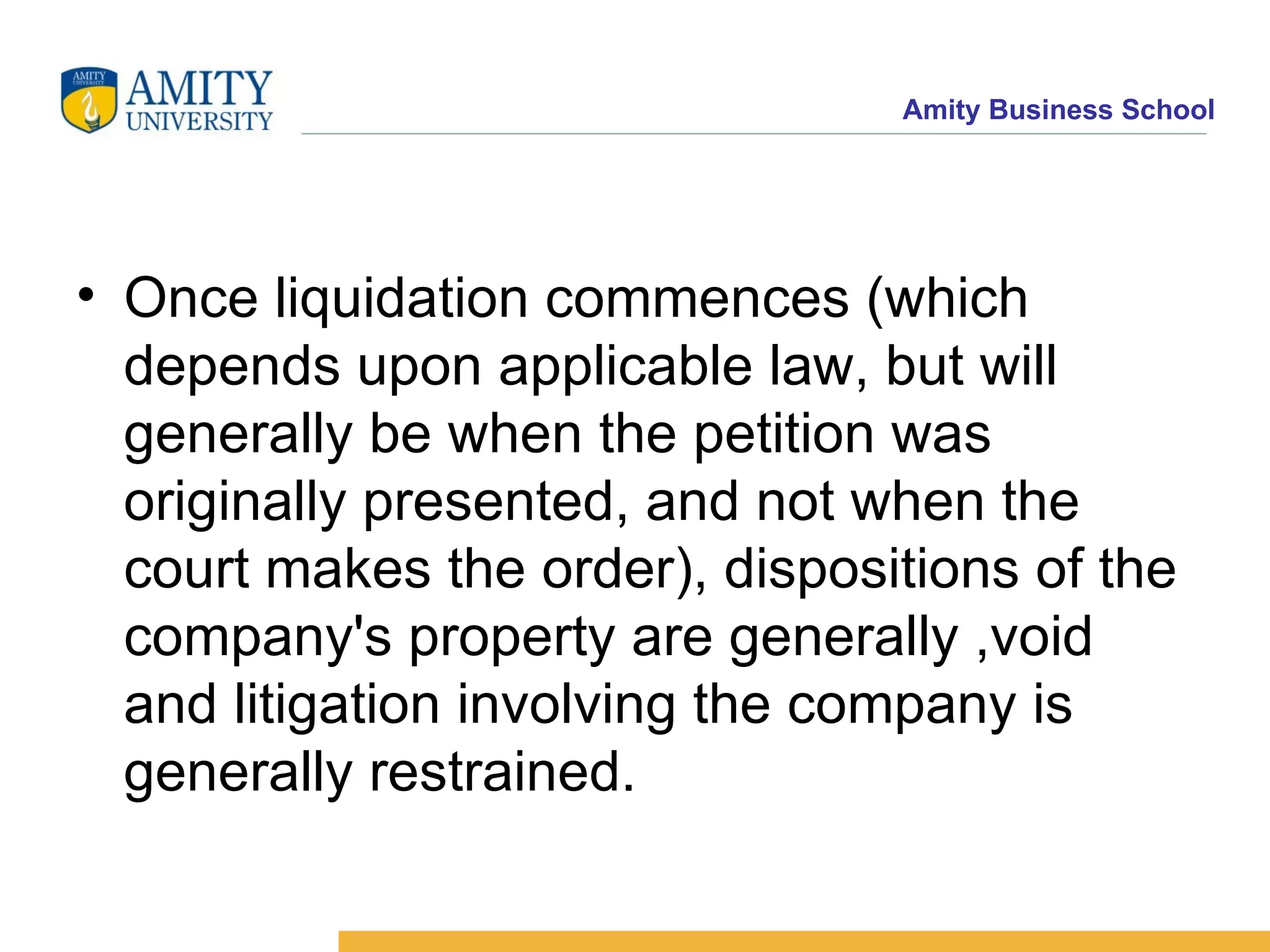 Once liquidation commences (which depends upon applicable law, but will generally be when the petition was originally presented, and not when the court makes the order), dispositions of the company's property are generally ,void and litigation involving the company is generally restrained. 