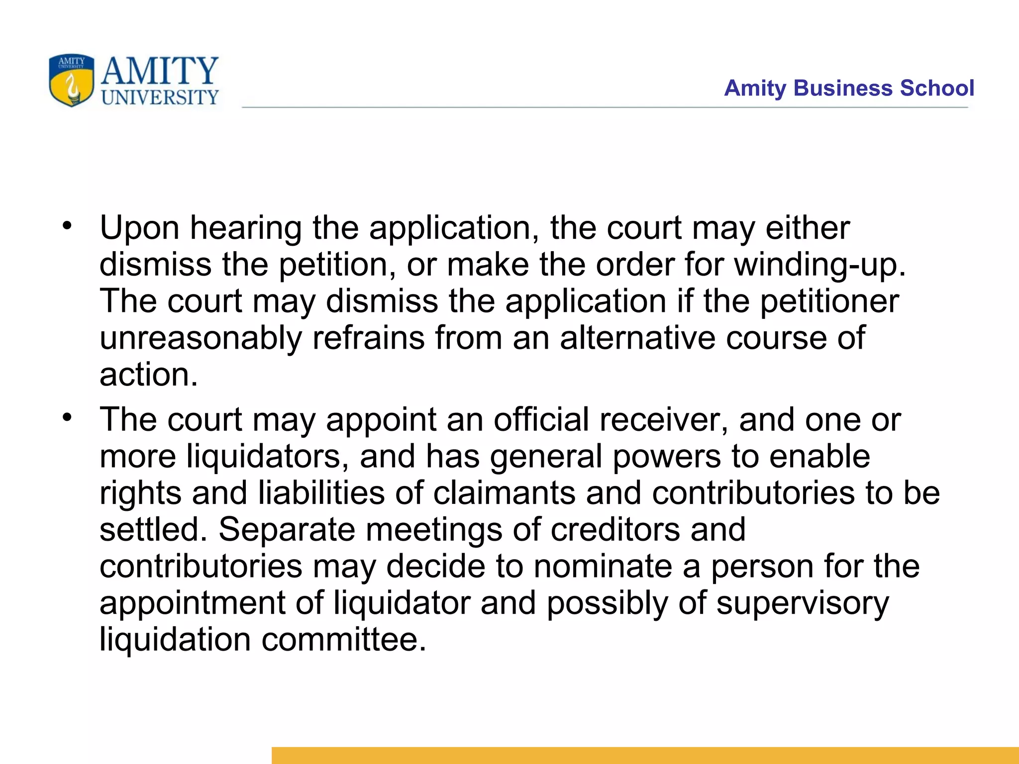 Upon hearing the application, the court may either dismiss the petition, or make the order for winding-up. The court may dismiss the application if the petitioner unreasonably refrains from an alternative course of action. The court may appoint an official receiver, and one or more liquidators, and has general powers to enable rights and liabilities of claimants and contributories to be settled. Separate meetings of creditors and contributories may decide to nominate a person for the appointment of liquidator and possibly of supervisory liquidation committee. The court may a 