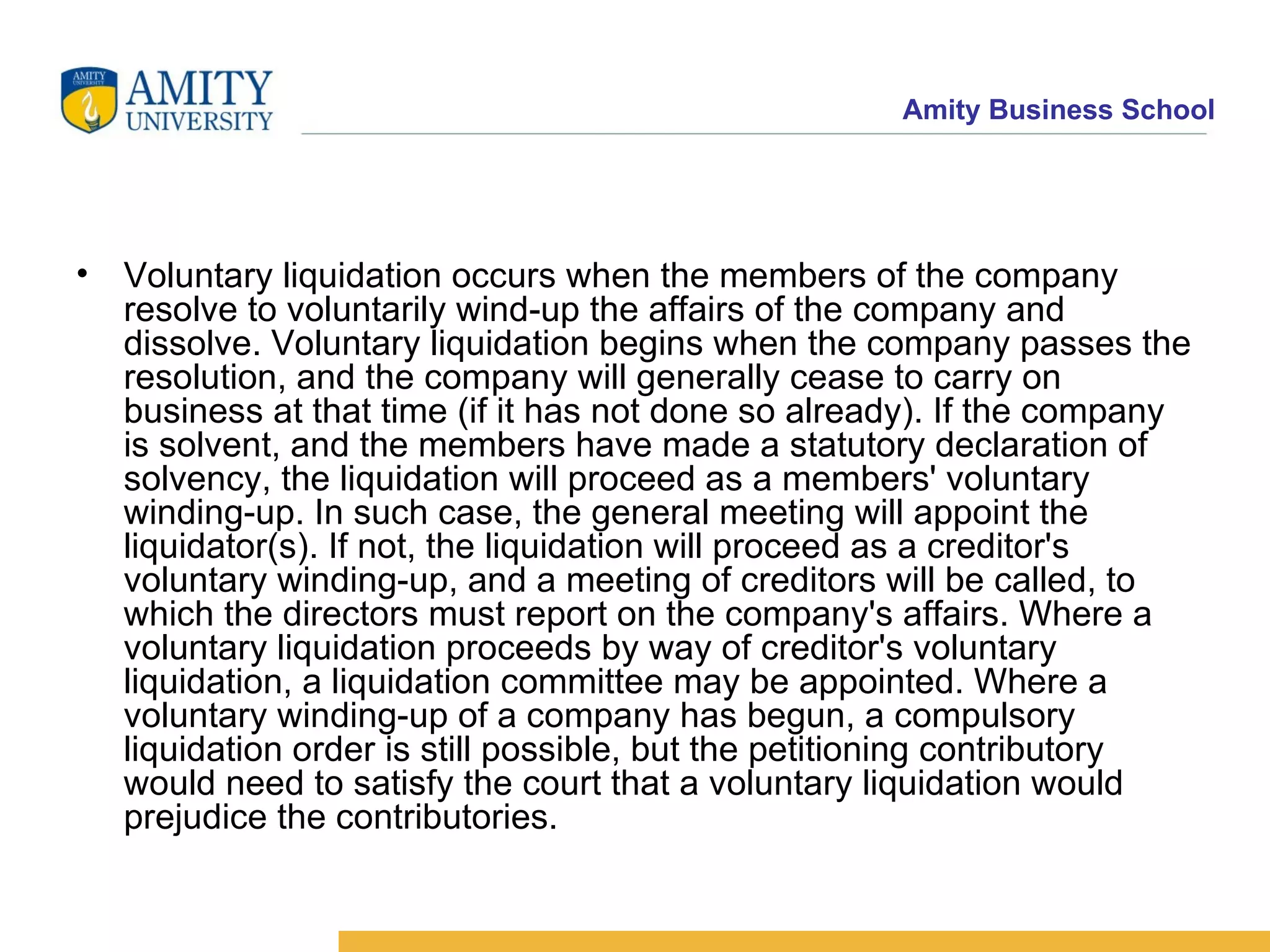 Voluntary liquidation occurs when the members of the company resolve to voluntarily wind-up the affairs of the company and dissolve. Voluntary liquidation begins when the company passes the resolution, and the company will generally cease to carry on business at that time (if it has not done so already). If the company is solvent, and the members have made a statutory declaration of solvency, the liquidation will proceed as a members' voluntary winding-up. In such case, the general meeting will appoint the liquidator(s). If not, the liquidation will proceed as a creditor's voluntary winding-up, and a meeting of creditors will be called, to which the directors must report on the company's affairs. Where a voluntary liquidation proceeds by way of creditor's voluntary liquidation, a liquidation committee may be appointed. Where a voluntary winding-up of a company has begun, a compulsory liquidation order is still possible, but the petitioning contributory would need to satisfy the court that a voluntary liquidation would prejudice the contributories. 