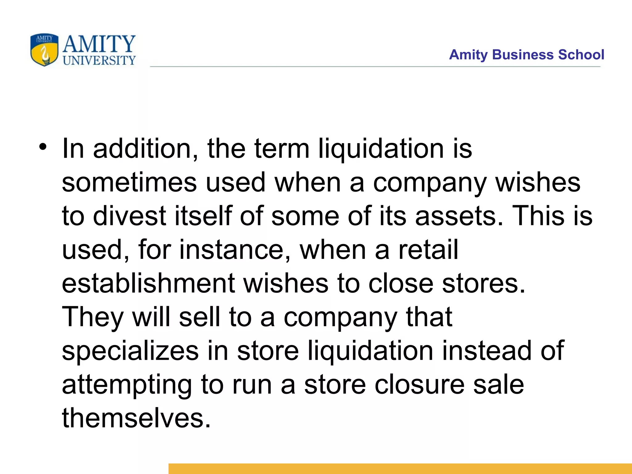 In addition, the term liquidation is sometimes used when a company wishes to divest itself of some of its assets. This is used, for instance, when a retail establishment wishes to close stores. They will sell to a company that specializes in store liquidation instead of attempting to run a store closure sale themselves. 