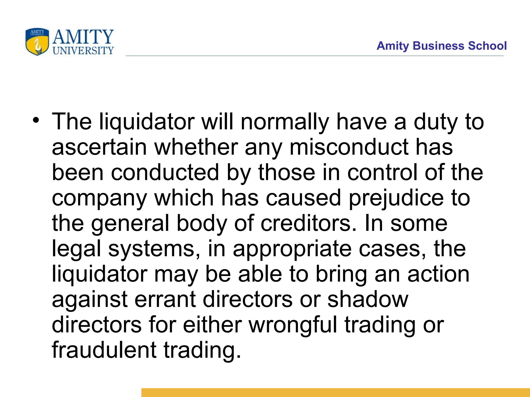 The liquidator will normally have a duty to ascertain whether any misconduct has been conducted by those in control of the company which has caused prejudice to the general body of creditors. In some legal systems, in appropriate cases, the liquidator may be able to bring an action against errant directors or shadow directors for either wrongful trading or fraudulent trading. 