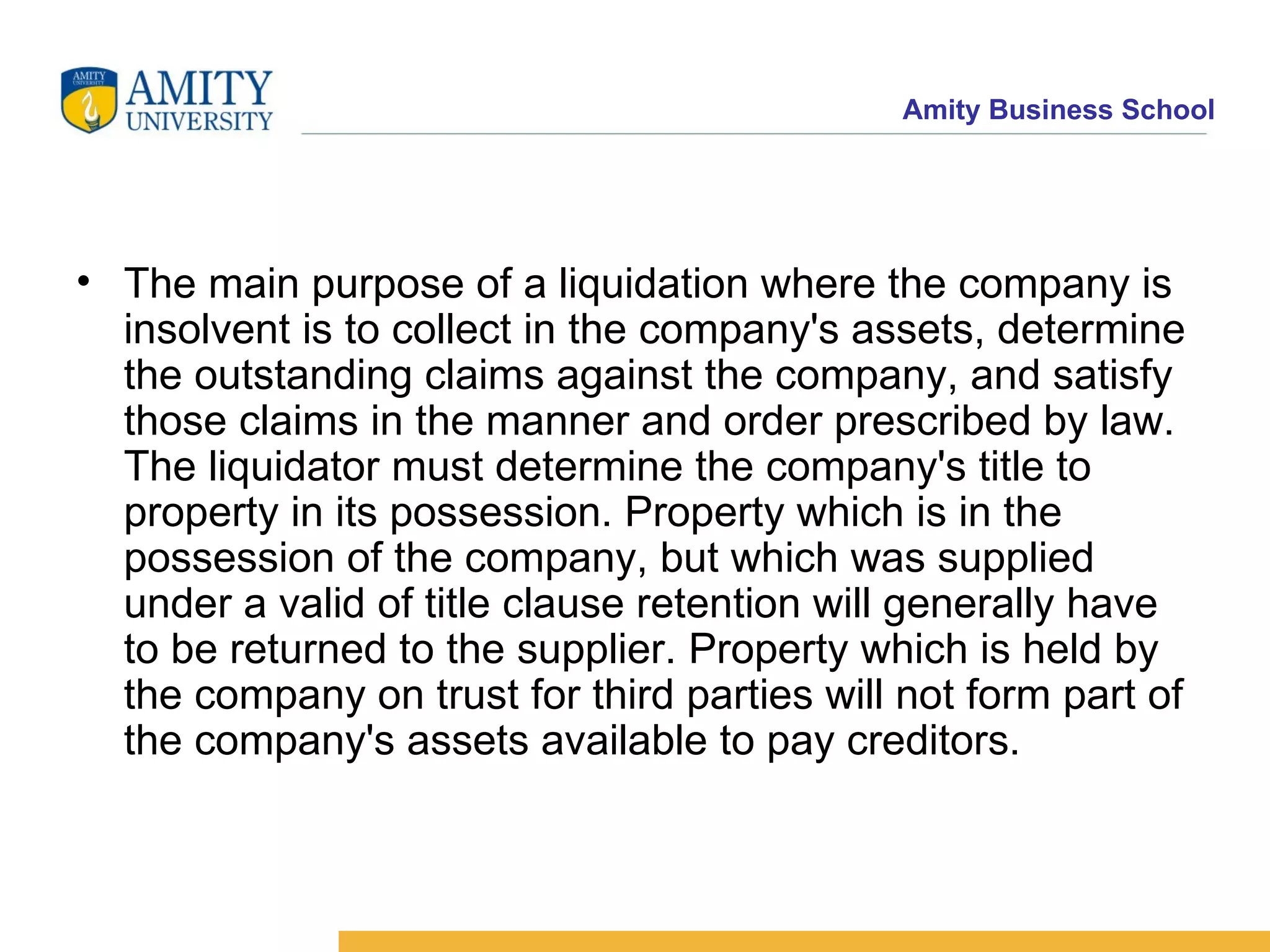 The main purpose of a liquidation where the company is insolvent is to collect in the company's assets, determine the outstanding claims against the company, and satisfy those claims in the manner and order prescribed by law. The liquidator must determine the company's title to property in its possession. Property which is in the possession of the company, but which was supplied under a valid of title clause retention will generally have to be returned to the supplier. Property which is held by the company on trust for third parties will not form part of the company's assets available to pay creditors. 