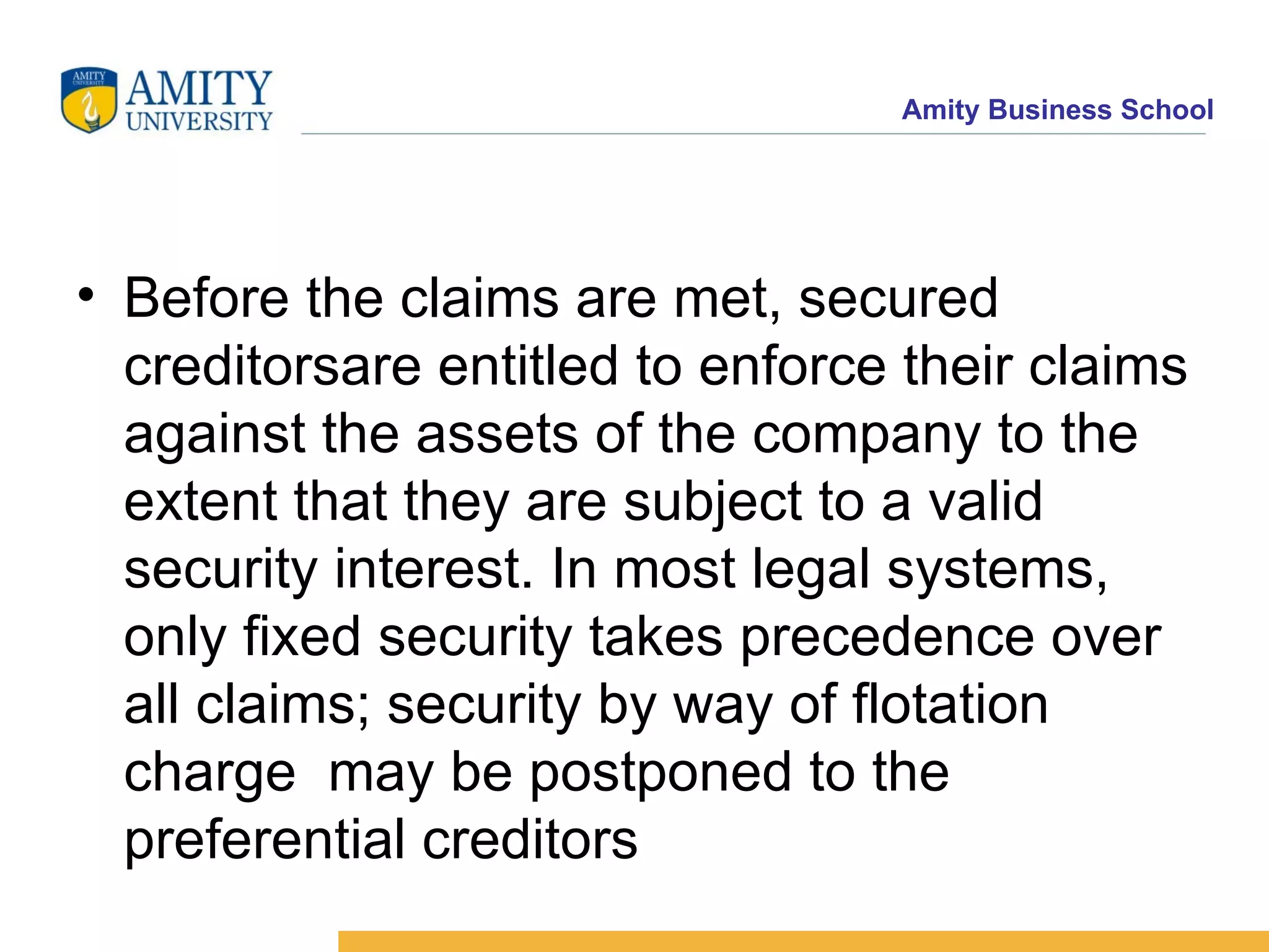 Before the claims are met, secured creditorsare entitled to enforce their claims against the assets of the company to the extent that they are subject to a valid security interest. In most legal systems, only fixed security takes precedence over all claims; security by way of flotation charge  may be postponed to the preferential creditors 