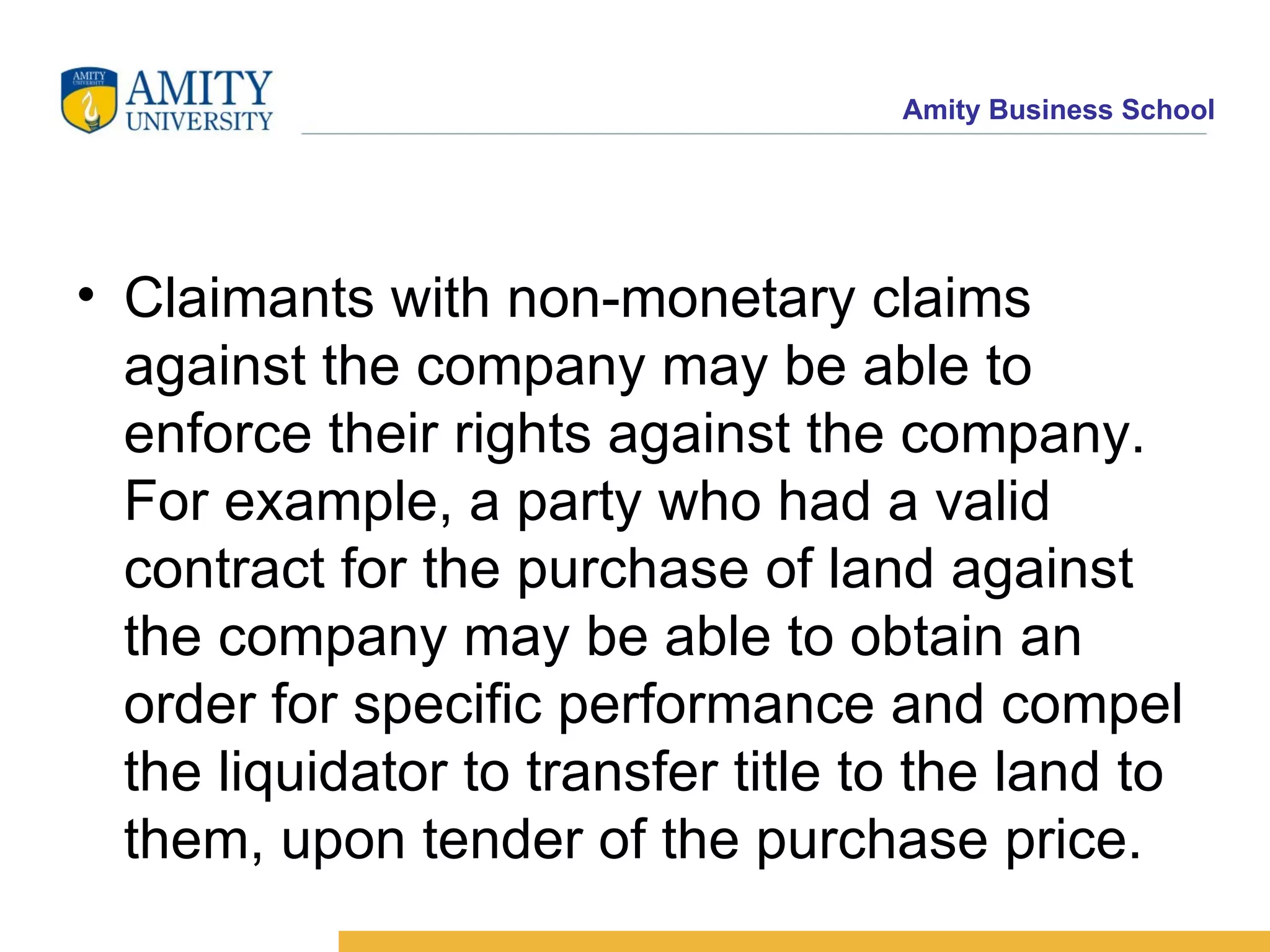 Claimants with non-monetary claims against the company may be able to enforce their rights against the company. For example, a party who had a valid contract for the purchase of land against the company may be able to obtain an order for specific performance and compel the liquidator to transfer title to the land to them, upon tender of the purchase price. 