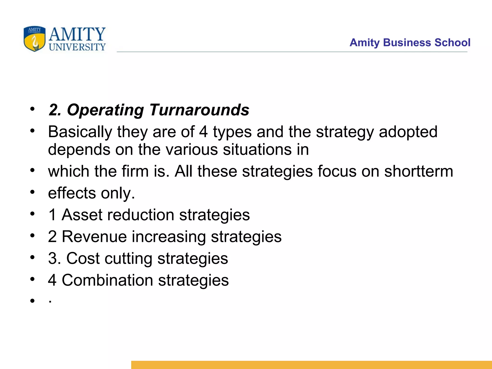 2. Operating Turnarounds Basically they are of 4 types and the strategy adopted depends on the various situations in which the firm is. All these strategies focus on shortterm effects only. 1 Asset reduction strategies 2 Revenue increasing strategies 3. Cost cutting strategies 4 Combination strategies · 