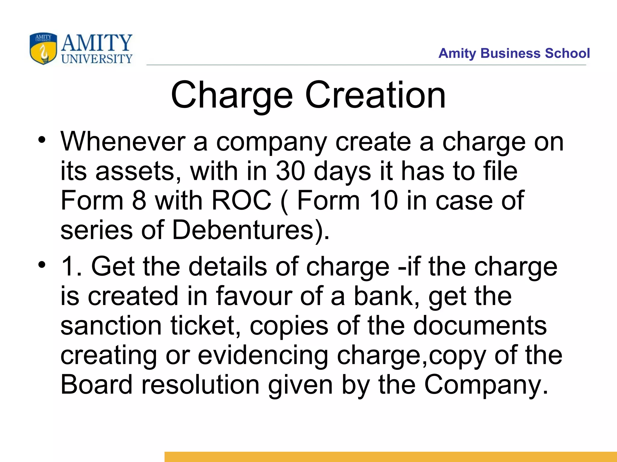 Charge Creation Whenever a company create a charge on its assets, with in 30 days it has to file Form 8 with ROC ( Form 10 in case of series of Debentures).  1. Get the details of charge -if the charge is created in favour of a bank, get the sanction ticket, copies of the documents creating or evidencing charge,copy of the Board resolution given by the Company. 