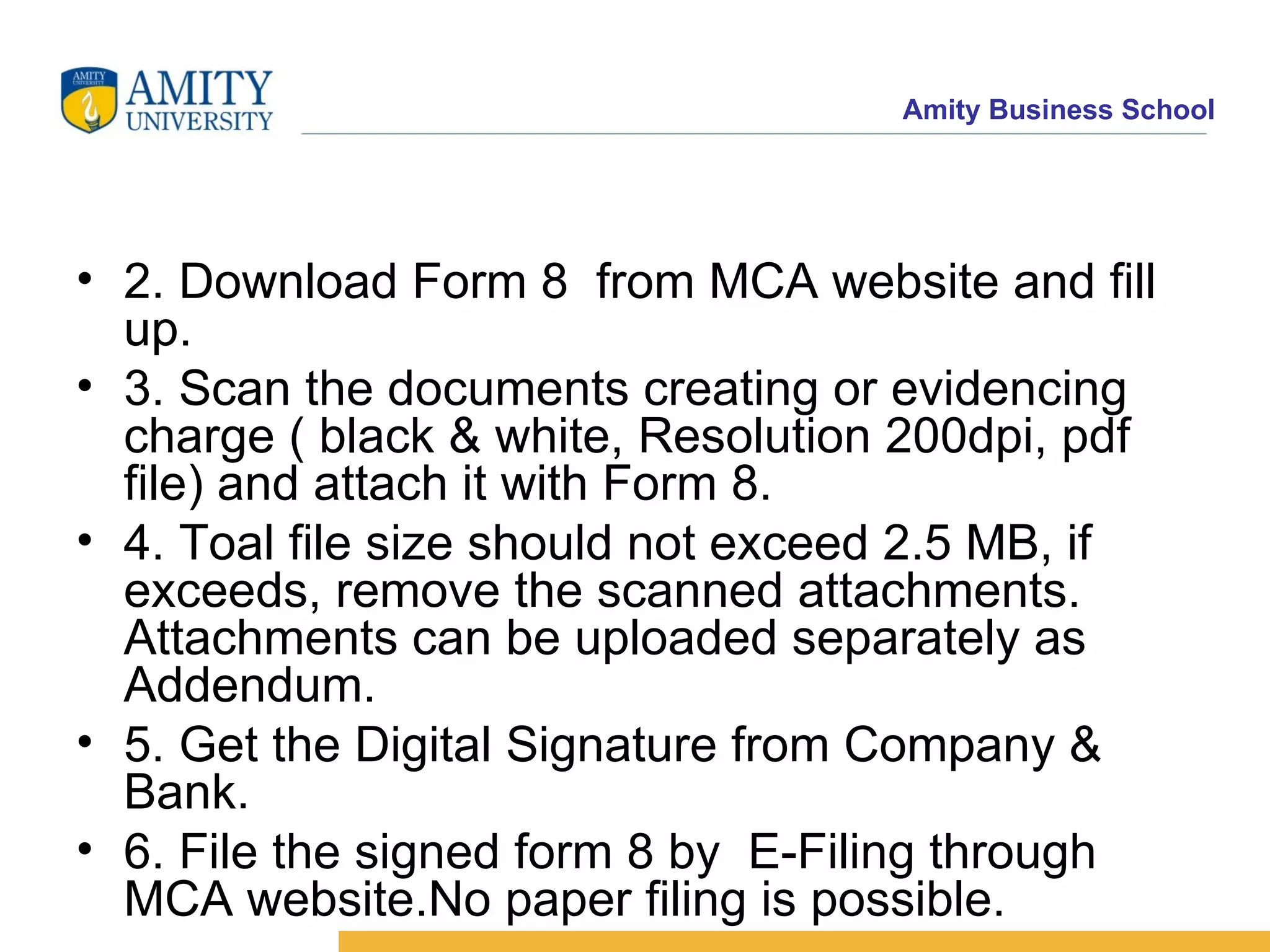 2. Download Form 8  from MCA website and fill up. 3. Scan the documents creating or evidencing charge ( black & white, Resolution 200dpi, pdf file) and attach it with Form 8. 4. Toal file size should not exceed 2.5 MB, if exceeds, remove the scanned attachments. Attachments can be uploaded separately as Addendum. 5. Get the Digital Signature from Company & Bank.  6. File the signed form 8 by  E-Filing through MCA website.No paper filing is possible. 