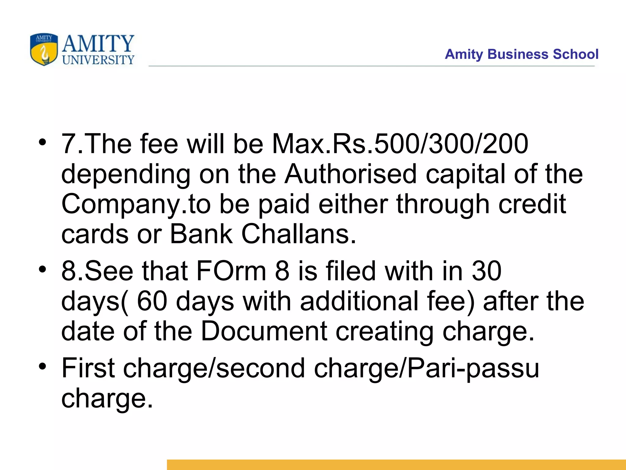 7.The fee will be Max.Rs.500/300/200 depending on the Authorised capital of the Company.to be paid either through credit cards or Bank Challans.  8.See that FOrm 8 is filed with in 30 days( 60 days with additional fee) after the date of the Document creating charge. First charge/second charge/Pari-passu charge. 