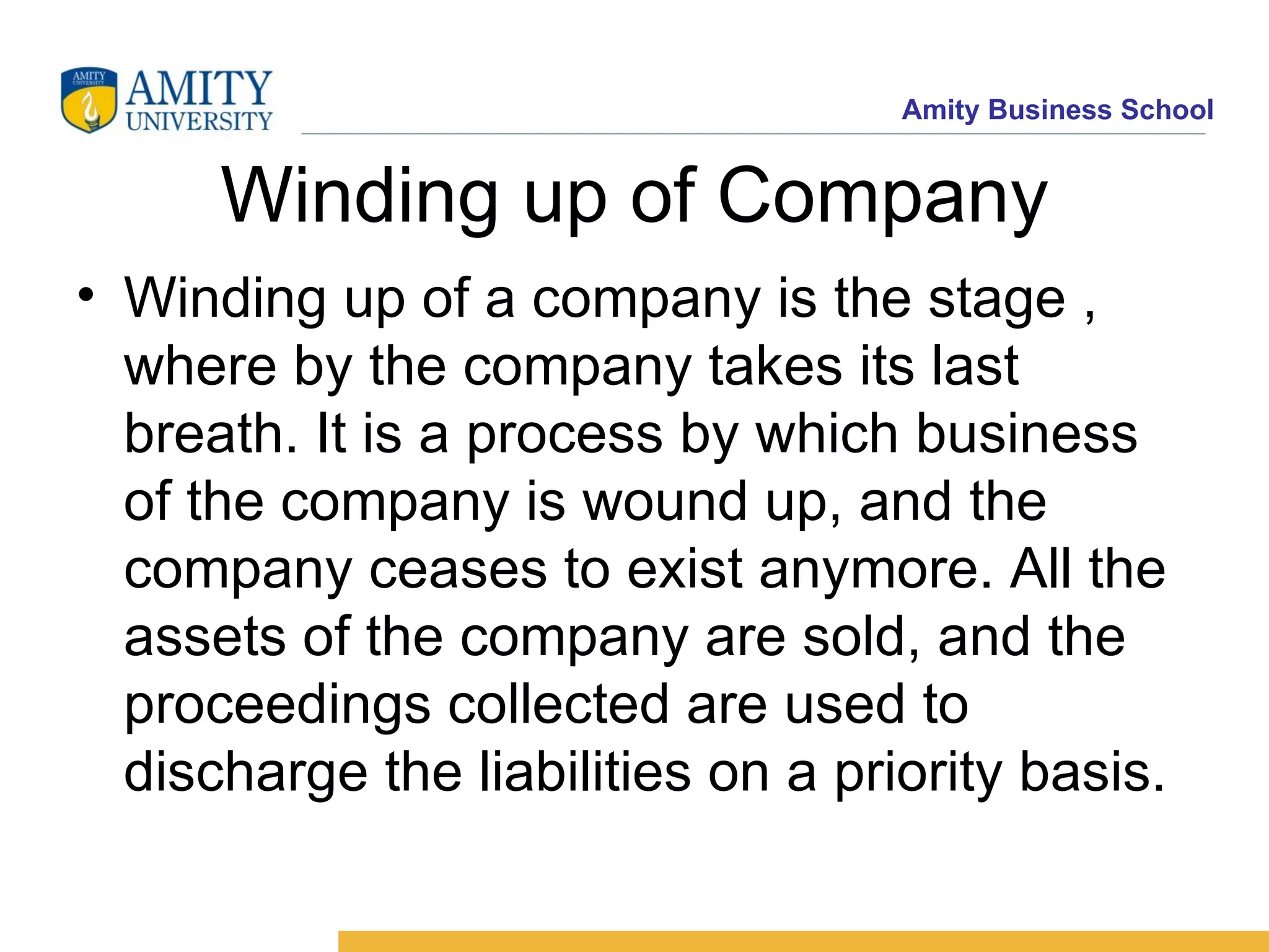 Winding up of Company Winding up of a company is the stage , where by the company takes its last breath. It is a process by which business of the company is wound up, and the company ceases to exist anymore. All the assets of the company are sold, and the proceedings collected are used to discharge the liabilities on a priority basis.  