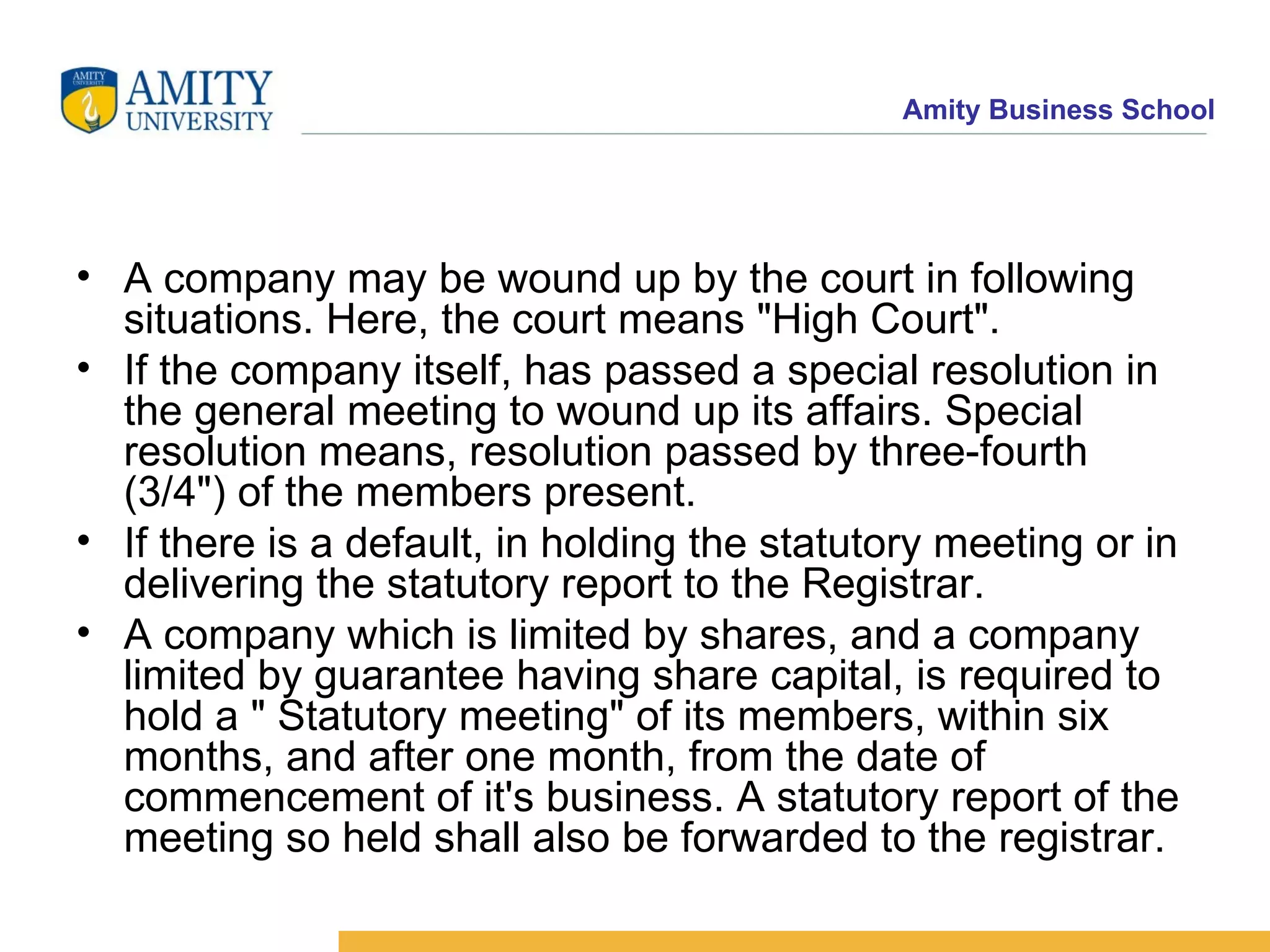 A company may be wound up by the court in following situations. Here, the court means "High Court".  If the company itself, has passed a special resolution in the general meeting to wound up its affairs. Special resolution means, resolution passed by three-fourth (3/4") of the members present.  If there is a default, in holding the statutory meeting or in delivering the statutory report to the Registrar.  A company which is limited by shares, and a company limited by guarantee having share capital, is required to hold a " Statutory meeting" of its members, within six months, and after one month, from the date of commencement of it's business. A statutory report of the meeting so held shall also be forwarded to the registrar.  