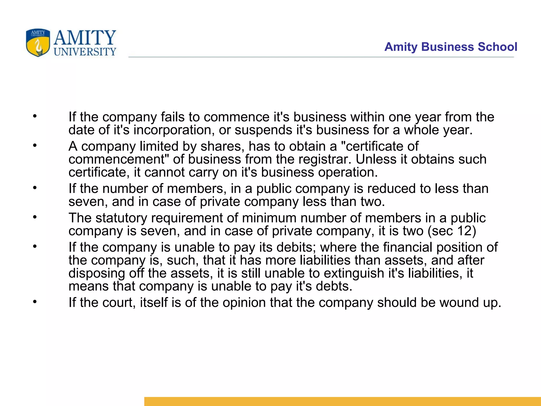 If the company fails to commence it's business within one year from the date of it's incorporation, or suspends it's business for a whole year.  A company limited by shares, has to obtain a "certificate of commencement" of business from the registrar. Unless it obtains such certificate, it cannot carry on it's business operation.  If the number of members, in a public company is reduced to less than seven, and in case of private company less than two.  The statutory requirement of minimum number of members in a public company is seven, and in case of private company, it is two (sec 12)  If the company is unable to pay its debits; where the financial position of the company is, such, that it has more liabilities than assets, and after disposing off the assets, it is still unable to extinguish it's liabilities, it means that company is unable to pay it's debts.  If the court, itself is of the opinion that the company should be wound up.  